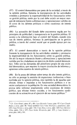 (97) El control democratic° por parte de la sociedad, a traves de
la opinion pUblica, fomenta la transparencia de las actividades
estatales y promueve la responsabilidad de los funcionarios sobre
su gestion pUblica, razon por is cual debe existir un mayor mar-
gen de tolerancia frente a afirmaciones y apreciaciones vertidas en
el curso de los debates politicos o sobre cuestiones de interes
publico.
(86) La actuacion del Estado debe encontrarse regida por los
principios de publicidad y transparencia en la gestion pUblica. El
acceso a la infonnacion bajo el control del Estado, cuando esta
sea de interes pUblico, favorece la participaciOn en la gestion
pUblica, a traves del control social que se puede ejercer por ese
medio.
(87) El control democratic° a traves de la opinion pUblica
fomenta la transparencia de las actividades estatales y promueve
la responsabilidad de los funcionarios sobre su gestion pUblica.
De ahi la mayor tolerancia frente a afirmaciones y apreciaciones
vertidas por los ciudadanos en ejercicio de dicho control democra-
tic°. Tales son las demandas del pluralismo propio de una socie-
dad democratica, que requiere la mayor circulacion de informes y
opiniones sobre asuntos de interes pUblico.
(88) En la arena del debate sobre temas de alto interes publico,
no solo se protege la emisiOn de expresiones inofensivas o bier
recibidas por is opinion publica, sino tambien la de aquellas que
chocan, irritan o inquietan a los funcionarios publicos o a un
sector cualquiera de la poblaciOn. En una sociedad democratica, la
prensa debe informar ainpliamente sobre cuestiones de interes
pablico, que afectan bienes sociales, y los funcionarios rendir
cuentas de su actuacion en el ejercicio de sus tareas pUblicas.12
12 C, r. Caso Kimel, parrs. 87 y 88; Casa Ricardo Canese, parr. 97: Caso Claude
Reyes v otros, parr. 86. Vease [ambler' Caso Velez Restrepo y finniliares, parr.
145; Caso Perozo y alias, parr. 116: Caso Rios y afros, parr. 105 Caso Herrera
Ulloa, parrs. 116 y 127; Caso lecher Bronstein. parr. 155; y Caso Granier y
otros, parr. 140 y 141.
32
 