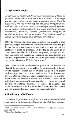 5. Legitimation amplia
El ejercicio de la lihertad de expresion corresponds a todas las
personas. No se reduce a un sector de la sociedad. Sin embargo,
ese ejercicio reviste caracteristicas especiales, que la Corte ha
reconocido, como se vera en algunas decisiones recogidas en este
articulo, cuando viene al caso la expresion por parte de personas
que se dedican profesionalmente a la comunicacion de noticias,
comentarios, opiniones, etcetera, generalmente recogidos en
medios masivos de diversa naturaleza. Esto implica considera-
ciones especlficas acerca de la actividad periodistica.
(114) La Convencion Americana garantiza este derecho a toda
persona, independientemente de cualquier otra consideration, por
lo que no cabe considerarla ni restringirla a una determinada
profesion o grupo de personas. La libertad de expresion es un
componente esencial de la libertad de prensa, sin que por ello
sean sinonimos o el ejercicio de la primera este condicionado a la
segunda. El presente caso se trata de un abog,ado quien reclama la
proteccion del articulo 13 de la Convencionu.
(45) Antes de analizar el contenido y alcance del derecho a la
libertad de expresion y el derecho a la protecciOn de la honra,
resulta necesario aclarar que el articulo 1.2 de la Convencion
establece que los derechos reconocidos en dicho instrumento
corresponden a personas, es decir, a seres humanos y no a institu-
ciones como las Fuerzas Armadas. Por lo tanto, al entrar en el
analisis del supuesto conflicto de derechos en el presente caso el
Tribunal no pretende determinar el alcance de derechos que
pudiera o no tener la institution de las Fuerzas Armadas, puesto
que esto quedaria fuera del alcance de su competencia14.
6.Pluralismo y radiodifusiOn
La Corte se ha pronunciado en favor de la nuis amplia pluralidad
en el ejercicio de la comunicacion social, pluralidad que caracte-
13 Cfr.. Caso Tristcin Donoso, parr. 114. Cfr. ademas, Caso Lagos del Campo vs.
Peru, parr. 90.
4 Caso Uson Ramirez, parr. 45.
33
 
