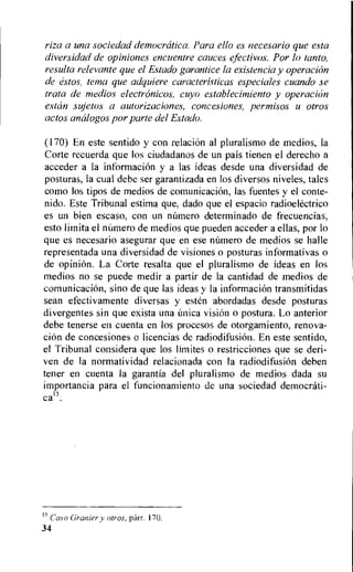 riza a una sociedad democrritica Para ello es necesario que esta
diversidad de opiniones encuenlre cauces efectivos. Por In tanto,
resulta relevante que el Estado garantice la existencia y operacirin
de estos, terra que adquiere caracteristicas especiales cuando se
trata de medios electrrinicos, cuyo establecimiento y operacion
estrin sMetos a autorizaciones, concesiones, permisos u otros
actos analogos por parte del Estado.
(170) En este sentido y con relation al pluralismo de medios, la
Corte recuerda que los ciudadanos de un pais tienen el derecho a
acceder a la information y a las ideas desde una diversidad de
posturas, la cual debe ser garantizada en los diversos niveles, tales
como los tipos de medios de comunicacion, las fuentes y el conte-
nido. Este Tribunal estima que, dado que el espacio radioelectrico
es un bien escaso, con un mamero determinado de frecuencias,
esto lirnita el nUmero de medios que pueden acceder a ellas, por lo
que es necesario asegurar que en ese flintier° de medios se halle
representada una diversidad de visiones o posturas informativas o
de opinion. La Corte resalta que el pluralismo de ideas en los
medios no se puede medir a partir de la cantidad de medios de
comunicacion, sino de que las ideas y la information transmitidas
sean efectivamente diversas y ester' abordadas desde posturas
divergentes sin que exista una (mica vision o postura. Lo anterior
debe tenerse en cuenta en los procesos de otorgamiento, renova-
tion de concesiones o licencias de radiodifusion. En este sentido,
el Tribunal considera que los limites o restricciones que se deri-
ven de la normatividad relacionada con la radiodifusion deben
teller en cuenta la garantia del pluralismo de medios dada su
importancia para el funcionamiento de una sociedad democrati-
ca15.
15
Caso Grapier y otros. parr. 170.
34
 