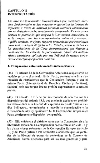 CAPITULO H
INTERPRETACION
Los diversos instrumentos internacionales que reconocen dere-
chos fundamentales se han ocupado en garantizar la libertad de
expresion a traves de distintas formulas tutelares comunicadas
por un designio cointin, ampliamente compartido. En este orden
destaca la protection que asegura la Convencion Americana, si
se le compara con sus correspondientes universal y europea.
Aquella contiene, en efecto, mayores protecciones que constituyen
otros tantos deberes dirigidos a los Estados, como se indica en
las apreciaciones de la Corte Interamericana que figuran a
continuation. Es evidente la preocupacion tutelar del ordena-
miento americano, aplicado por este Tribunal de manera conse-
cuente con elfin que procura alcanzar.
1. Comparacion entre instrumentos internacionales
(45) El articulo 13 de la Convencion Americana, al que sirviO de
modelo en parte el articulo 19 del Pacto, contiene una lista mas
reducida de restricciones que la Convencion Europea y que el
mismo Pacto (Internacional de Derechos Civiles y Politicos),
(aunque) solo sea porque este no prohibe expresamente la censura
previa.
(47) El articulo 13.2 tiene que interpretarse de acuerdo con las
disposiciones del articulo 13.3, que es el bias explicit° en prohibir
las restricciones a la libertad de expresion mediante "vias o me-
dios indirectos... encaminados a impedir Ia comunicaciOn y la
circulation de ideas y opiniones". Ni Ia Convencion Europea ni el
Pacto contienen una disposition comparable.
(50) Ello evidencia el altisimo valor que la Convencion da a la
libertad de expresion. La comparacion hecha entre el articulo 13 y
las disposiciones relevantes de la Convencion Europea (articulo
10) y del Pacto (articulo 19) demuestra claramente que las garan-
tias de la libertad de expresion contenidas en la Convencion
Americana fueron disetiadas para ser las mas generosas y para
35
 