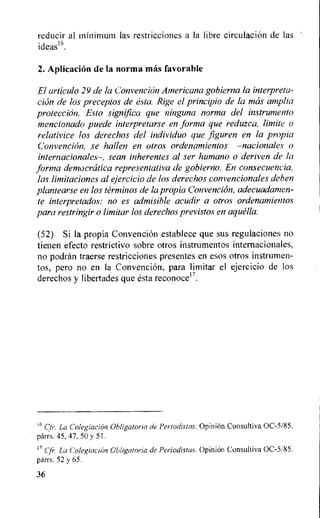 reducir al minimum las restricciones a la libre circulation de las
ideas16.
2. Aplicacion de la norma mas favorable
El articulo 29 de la Convencion Americana gobierna la interpreta-
clon de los preceptos de esta. Rige el principio de la mos amplia
proteccion. Esto significa que ninguna norma del instrumento
mencionado puede interpretarse en forma que reduzca, limite o
relativice los derechos del individuo que figuren en la propia
Convencion, se hallen en otros ordenamientos —nacionales o
internacionales—, sean inherentes al ser humano o deriven de la
forma democratica representativa de gobierno. En consecuencia,
las limitaciones al ejercicio de los derechos convencionales dehen
plantearse en los terminos de la propia Convencion, adecuadamen-
te interpretados; no es admisible acudir a otros ordenamientos
para restringir o limitar los derechos previstos en aquella.
(52) Si la propia Convencion establece que sus regulaciones no
tienen efecto restrictivo sobre otros instrumentos internacionales.
no podran traerse restricciones presentes en esos otros instrumen-
tos, pero no en la ConvenciOn, para limitar el ejercicio de los
derechos y libertades que esta reconocer.
16 Cli. La Colegiacion Obligatoria de Periodistas. Opinion Consultiva 0C-5/85.
parrs. 45, 47, 50 y 51.
11 Cfr. La Colegiacion Cblig,atoria de Periodistas. Opinion Consultiva 0C-5/85,
parrs. 52 y 65.
36
 