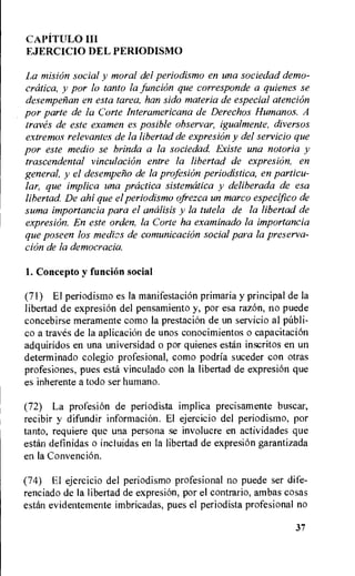 CAPiTULO III
EJERCICIO DEL PERIODISMO
La mision social y moral del periodismo en una sociedad demo-
cratica, y por to tanto la funcion que corresponde a quienes se
desempefian en esta tarea, han sido materia de especial atencion
por parte de la Corte Interamericana de Derechos Hurnanos. A
traves de este examen es posible observar, igualmente, diversos
extremos relevantes de la libertad de expresi6n y del servicio que
por este medio se brinda a la sociedad. Existe una notoria y
trascendental vinculacion entre la libertad de expresi6n, en
general, y el desempen o de la profesion periodistica, en particu-
lar, que implica una practica sistematica y deliberada de esa
libertad De ahi que el periodismo ofrezca un marco especifico de
suma importancia para el analisis y la tutela de la libertad de
expresion. En este orden, la Corte ha examinado la importancia
que poseen los medios de comunicacion social para la preserva-
cion de la democracia.
I. Concepto y funcion social
(71) El periodismo es la manifestacion primaria y principal de la
libertad de expresiOn del pensamiento y, por esa raz6n, no puede
concebirse meramente como Ia prestacion de un servicio al pitbli-
co a traves de la aplicaciOn de unos conocimientos o capacitaci6n
adquiridos en una universidad o por quienes estan inscritos en un
determinado colegio profesional, como podria suceder con otras
profesiones, pues esta vinculado con la libertad de expresion que
es inherente a todo ser humano.
(72) La profesion de periodista implica precisamente buscar,
recibir y difundir informacion. El ejercicio del periodismo, por
tanto, requiere que una persona se involucre en actividades que
estan definidas o incluidas en la libertad de expresiOn garantizada
en la Convencion.
(74) El ejercicio del periodismo profesional no puede ser dife-
renciado de Ia libertad de expresion, por el contrario, ambas cosas
estan evidentetnente imbricadas, pues el periodista profesional no
37
 
