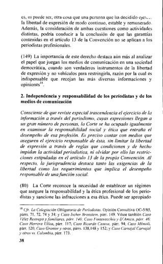 es, ni puede ser, otra cosa que una persona que ha decidido
Ia libertad de expresion de modo continuo, estable y remunerado.
Ademas, la consideraciOn de ambas cuestiones como actividades
distintas, podria conducir a la conclusion de que las garantias
contenidas en el articulo 13 de la Convencion no se aplican a los
periodistas profesionales.
(149) La importancia de este derecho destaca aim mas al analizar
el papel que juegan los medios de comunicacion en una sociedad
democratica, cuando son verdaderos instrumentos de la libertad
de expresion y no vehiculos para restringirla, razon por Ia cual es
indispensable que recojan las mas diversas informaciones y
opiniones18.
2. Independencia y responsabilidad de los periodistas y de los
medios de comunicaciem
Consciente de que reviste especial trascendencia el ejercicio de la
information a traves del periodismo, cuyas expresiones llegan a
un gran niimero de personas, la Corte se ha ocupado igualmente
en examinar la responsabilidad social y etica que entrafi a el
desempello de esa profesion. Es preciso contar con medios que
aseguren el ejercicio responsable de esta, sin limitar la libertad
de expresiOn a traves de reglas que condicionen y de hechu
impidan la actividad periodistica, ni olvidar par ello las restric-
ciones estipuladas en el articulo 13 de la propia Convencion. Al
respecto, la jurisprudencia destaca tanto las exigencias de la
libertad coma los requerimientos que implica el desempeno
responsable de una funcion
(80) La Corte reconoce la necesidad de establecer un regimen
que asegure la responsabilidad y la etica profesional de los perio-
distas y sancione las infracciones a esa etica. Puede ser apropiado
18
(Jr. La Colegiacian Obligatoria de Periodistas. Opinion Consultiva 0C-5185,
parrs. 71, 72. 74 y 34; y Caso Ivcher Bronstein, parr. 149. Vease tambien Caso
Velez Restrepo y familiares, parr. 140; Caso Fontevecchia y Di4mico, parr. 46:
Caso Herrera Ulloa, parr. 117; Caso Ricardo Canese, parr. 94; Caso
parr. 120; Caso Granier y otros, parrs. 138,148 y 152; y Caso Carvajal Carvajal
y otros vs. Colombia, parr. 173.
38
 