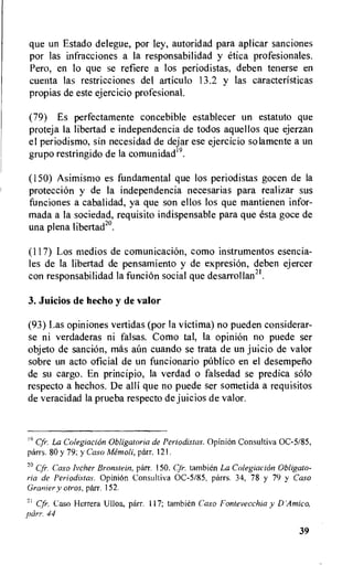 que un Estado delegue, por ley, autoridad para aplicar sanciones
por las infracciones a Ia responsabilidad y etica profesionales.
Pero, en lo que se refiere a los periodistas, deben tenerse en
cuenta las restricciones del articulo 13.2 y las caracteristicas
propias de este ejercicio profesional.
(79) Es perfectamente concebible establecer un estatuto que
proteja Ia libertad e independencia de todos aquellos que ejerzan
el periodismo, sin necesidad de dejar ese ejercicio solamente a un
grupo restringido de la comunidad19.
(150) Asimismo es fundamental que los periodistas gocen de la
proteccion y de Ia independencia necesarias para realizar sus
funciones a cabalidad, ya que son ellos los que mantienen infor-
mada a la sociedad, requisito indispensable para que esta goce de
una plena libertad20.
(117) Los medios de comunicaciOn, como instrumentos esencia-
les de la libertad de pensamiento y de expresion, deben ejercer
con responsabilidad la funcion social que desarrollan2t.
3. Juicios de hecho y de valor
(93) Las opiniones vertidas (por Ia victima) no pueden considerar-
se ni verdaderas ni falsas. Como tal, la opinion no puede ser
objeto de sanciOn, mas aitn cuando se trata de un juicio de valor
sobre un acto oficial de un funcionario publico en el desemperio
de su cargo. En principio, la verdad o falsedad se predica solo
respecto a hechos. De alli que no puede ser sometida a requisitos
de veracidad la prueba respecto de juicios de valor.
19 Cfr•. La Colegiacion Obligatoria de Periodistas. OpiniOn Consultiva OC-5/85,
parrs. 80 y 79; y Caso Memoli, parr. 121.
2° (Jr. Caso Ivcher Bronstein, parr. 150. Cfr. tambien La Colegiacion Obligate-
ria de Periodistas. Opinion Consultiva 0C-5/85, parrs. 34, 78 y 79 y Caso
Granier y otros, parr. 152.
21 Cir. Case Herrera Ulloa, parr. 117; tambien Caso Fontevecchia y D'Amico,
parr. 44
39
 