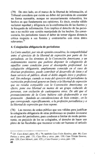 (79) De otro lado, en el marco de la libertad de information, el
Tribunal considera que existe un deber del periodista de constatar
en forma razonable, aunque no necesariamente exhaustiva, los
hechos en que fundamenta sus opiniones. Es decir, resulta valido
reclamar equidad y diligencia en la confrontation de las fuentes y
la bitsqueda de informaciOn. Esto implica el derecho de las perso-
nas a no recibir una version manipulada de los hechos. En conse-
cuencia, los periodistas tienen el deber de tomar alguna distancia
critica respecto a sus fuentes y contrastarlas con otros datos
relevantes.22
4. Colegiacion obligatoria de periodistas
La Corte analizo, par via de opinion consultiva, la compatibilidad
entre el ejercicio de la libertad de expresion par parte de los
periodistas, en los terminos de la Convention Americana, y un
ordenamiento interno que pudiera disponer la colegiacion de
aquellos como condition para el desempetio profesionaL La
colegiacion obligatoria, ampliamente conocida en el caso de
diversas profesiones, puede contribuir al desarrollo de estas y al
buen servicio al publico, desde el doble angulo etico y profesio-
nal. Sin embargo, cuando se trata del ejercicio del periodismo la
restriction profesional genera un limite a la libertad de expresion
que no resulta compatible con la ConvenciOn Americana; en
elect°, pone esa libertad en manos de un grupo reducido de
personas, con exclusion de cualesquiera otras. De ahi que el
pronunciamiento de la Corte hubiera sido desfavorable a esa
pretension —fundada en considerations de bien corm:in—, en lo
que corresponde, especificamente, a la profesion periodistica y a
la libertad de expresion que esta supone.
(76) Las razones de orden public() que son validas para justificar
la colegiaciOn obligatoria de otras profesiones no pueden invocarse
en el caso del periodismo, plies conducen a limitar de modo perma-
nente, en perjuicio de los no colegiados, el derecho de hacer use
pleno de las facultades que reconoce a todo ser humano el articulo
22
Cfr. Caso Kimel, parrs. 93 y 79; tambien Caso Uson Ramirez, parr. 86; Caso
Perozo y otros, parr. I51; Caso Rios y otros, parr. 139; Caso Tristan Donoso.
parr. 124; Caso Metnoli, parr. 122; y Caso Granier y otros, parr. 139.
40
 