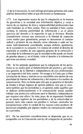 13 de la Convencion, lo cual infringe principios primarios del orden
public() democratic° sobre el que ella misma se fundamenta.
(77) Los argumentos acerca de que la colegiaciOn es Ia manera
de garantizar a la sociedad una informacion objetiva y veraz a
traves de un regimen de etica y responsabilidad profesionales han
sido fundados en el bien coman. Pero en realidad el bien coman
reclama la maxima posibilidad de informacion y es el pleno
ejercicio del derecho a la expresi6n to que la favorece. Resulta
contradictorio invocar una restriction a la libertad de expresion
como medio para garantizarla, porque es desconocer el caracter
radical y primario de ese derecho como inherente a cada ser hu-
mano individualmente considerado, aunque atributo, igualmente,
de la sociedad en su conjunto. Un sistema de control al derecho de
expresion en nombre de una supuesta garantia de la correction y
veracidad de la informaciOn que la sociedad recibe puede ser fuente
de grandes abuses y, en el fondo, viola el derecho a la informacion
que tiene esa misma sociedad.
(78) Se ha sealado igualmente que Ia colegiacion de los perio-
distas es un medio para el fortalecimiento del gremio y, por ende,
una garantia de Ia libertad e independencia de esos profesionales
y un imperativo del bien comian. No escapa a la Corte que la libre
circulation de ideas y noticias no es concebible sino dentro de una
pluralidad de fuentes de informaciOn y del respeto a los medios de
comunicacion. Pero no basta para ello que se garantice el derecho
de fundar o dirigir 6rganos de opinion pablica, sino que es nece-
sario tambien que los periodistas y, en general, todos aquellos que
se dedican profesionalmente a la comunicacion social, puedan
trabajar con protecciOn suficiente para la libertad e independencia
que requiere este oficio. Se trata, pues, de un argumento fundado
en un interes legitimo de los periodistas y de Ia colectividad en
general, tanto mas cuanto son posibles e, incluso, conocidas las
manipulaciones sobre la verdad de los sucesos como producto de
decisiones adoptadas por algunos medios de comunicacion estata-
les o privados.
(81) De las anteriores consideraciones se desprende que no es
compatible con la ConvenciOn una ley de colegiacion de periodis-
41
 