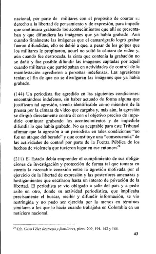 nacional, por parte de militares con el propOsito de coartar su
derecho a la libertad de pensamiento y de expresion, para impedir
que continuara grabando los acontecimientos que alli se presenta-
ban y que difundiera las imagenes que ya habia grabado. Aun
cuando finalmente las imagenes que el camarografo logrO grabar
fueron difundidas, ello se debio a que, a pesar de los golpes que
los militares le propinaron, aquel no solto Ia cAmara de video y,
aun cuando fue destrozada, la cinta que contenia la grabacion no
se daii6 y fue posible difundir las imagenes captadas por aquel
cuando militares que participaban en actividades de control de la
manifestacion agredieron a personas indefensas. Las agresiones
tenian el fin de que no se divulgaran las imagenes que ya habia
grabado.
(144) Un periodista fue agredido en las siguientes condiciones:
encontrandose indefenso, sin haber actuado de forma alguna que
justificara tal agresion, siendo identificable como miembro de Ia
prensa por Ia carnara de video que cargaba y, mas aun, la agresion
se dirigi6 directamente contra el con el objetivo preciso de impe-
dirle continuar grabando los acontecimientos y de impedirle
difundir lo que habia grabado. No es aceptable para este Tribunal
afirmar que la agresiOn a un periodista en tales condiciones "no
fue un ataque deliberado" y que constituye una "consecuencia" de
las actividades de control por parte de la Fuerza PUblica de los
hechos de violencia que tuvieron lugar en ese entonces24
(211) El Estado debia emprender el cumplimiento de sus obliga-
ciones de investigaciOn y protecciOn de forma tal que tomara en
cuenta Ia razonable conexion entre la agresi6n motivada por el
ejercicio de la libertad de expresiOn y las posteriores amenazas y
hostigamientos que escalaron hasta un intento de privacion de la
libertad. El periodista se vio obligado a salir del pais y a pedir
asilo en otro, donde su actividad periodistica, que implicaba
precisamente el buscar, recibir y difundir infonnacion, se vio
restringida y no pudo ser ejercida por lo menos en terminos
similares a los que lo hacia cuando trabajaba en Colombia en un
noticiero nacional.
24 Cfr. Caso Velez Restrepo y familiares, parrs. 209, 194. 142 y 144.
43
 