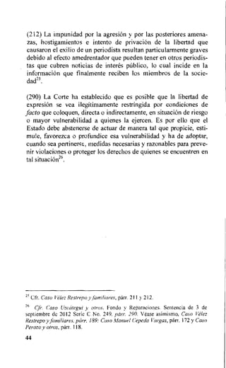 (212) La impunidad por la agresion y por las posteriores amena-
zas, hostigamientos e intent() de privacion de la libertad que
causaron el exilio de un periodista resultan particularmente graves
debido al efecto amedrentador que pueden tener en otros periodis-
tas que cubren noticias de inter& pUblico, lo cual incide en la
informaciOn que finalmente reciben los miembros de la socie-
dad25.
(290) La Corte ha establecido que es posible que la libertad de
expresiOn se yea ilegitimamente restringida por condiciones de
facto que coloquen, directa o indirectamente, en situacion de riesgo
o mayor vulnerabilidad a quienes la ejercen. Es por ello que el
Estado debe abstenerse de actuar de manera tal que propicie, esti-
mute, favorezca o profundice esa vulnerabilidad y ha de adoptar,
cuando sea pertinent, medidas necesarias y razonables para preve-
nir violaciones o proteger los derechos de quienes se encuentren en
tal situacion26.
25 Cfr. Caso Velez Restrepo y famillares, parr. 211 y 212.
26
Cfr. Caso Uzcategui y otros. Fondo y Reparaciones. Sentencia de 3 de
septiembre de 2012 Serie C No. 249, parr. 290. Vease asimismo, Caso Velez
Restrepo y familiares, parr. 189: Caso Manuel Cepeda Vargas, parr. 172 y Caso
Perozo y otros, parr. 118.
44
 
