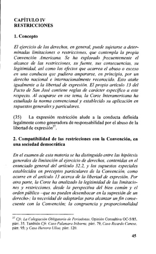 CAPiTIMO IV
RESTRICCIONES
1.Concepto
El ejercicio de los derechos, en general, puede sujetarse a deter-
minadas limitaciones o restricciones, que contempla la propia
Convencion Americana. Se ha explorado frecuentemente el
alcance de las restricciones, su fuente, sus consecuencias, su
legitimidad, asi como los efectos que acarrea el abuso o exceso
en una conducta que pudiera ampararse, en principio, por un
derecho nacional e internacionalmente reconocido. Esto atalie
igualmente a la libertad de expresion. El propio articulo 13 del
Facto de San Jose contiene reglas de caracter e.specifico a este
respecter Al ocuparse en ese terra, la Corte Interamericana ha
estudiado la norma conventional y establecido su aplicacion en
supuestos generales y particulares.
(35) La expresion restriction alude a la conducta definida
legalmente como generadora de responsabilidad por el abuso de la
libertad de expresion27.
2. Compatibilidad de las restricciones con la Convencion, en
una sociedad democratica
En el examen de esta materia se ha distinguido entre las hipotesis
generales de limitation al ejercicio de derechos, contenidas en el
enunciado general del articulo 32.2, y los supuestos especiales
establecidos en preceptos particulares de la Convencion, como
ocurre en el articulo 13 acerca de la libertad de expresion. For
otra parte, la Corte ha analizado la legitimidad de las limitacio-
nes y restricciones, desde la perspectiva del bien comUn y el
orden pfiblico —que no pueden desembocar en la supresion de un
derecho-; la necesidad de adoptarlas para akanzar un fin conse-
cuente con la Convencion; la congruencia y proporcionalidad
27 Cfr. La Colegiacion Obligatoria de Periodistas. Opinion Consultiva 0C-5/85,
parr. 35. Tambien Cfr. Caso Palamara Iribarne, parr. 79; Caso Ricardo Lanese,
parr. 95; y Caso Herrera Ulloa, parr. 120.
45
 
