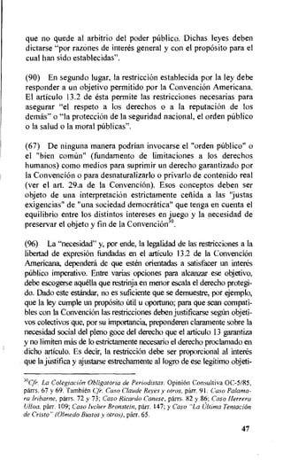 que no quede al arbitrio del poder publico. Dichas leyes deben
dictarse "por razones de interes general y con el proposito para el
cual han sido establecidas".
(90) En segundo lugar, la restriccion establecida por la ley debe
responder a un objetivo permitido por la Convencion Americana.
El articulo 13.2 de esta permite las restricciones necesarias para
asegurar "el respeto a los derechos o a la reputaciOn de los
demas" o "Ia proteccion de la seguridad nacional, el orden publico
o la salud o la moral pOblicas".
(67) De ninguna manera podrian invocarse el "orden publico" o
el "bien comitn" (fundamento de limitaciones a los derechos
humanos) cotno medios para suprimir un derecho garantizado por
la Convencion o para desnaturalizarlo o privarlo de contenido real
(ver el art. 29.a de la Convencion). Esos conceptos deben ser
objeto de una interpretacion estrictamente cetlida a las "justas
exigencias" de "una sociedad democratica" que tenga en cuenta el
equilibrio entre los distintos intereses en juego y la necesidad de
preservar el objeto y fin de la Convencion30.
(96) La "necesidad" y, por ende, la legalidad de las restricciones a la
libertad de expresion fundadas en el articulo 13.2 de la Convencion
Americana, dependera de que esten orientadas a satisfacer un interes
publico imperativo. Entre varias opciones para alcanz_ar ese objetivo,
debe escogerse aquella que restrinja en menor escala el derecho protegi-
do. Dado este estandar, no es suficiente que se demuestre, por ejemplo,
que la ley cumple un propOsito util u oportuno; para que scan compati-
bles con Ia Convencion las restricciones deben justificarse seg6n objeti-
vos colectivos que, por su importancia, preponderen claramente sobre la
necesidad social del pleno goce del derecho que el articulo 13 garantiza
y no limiten mas de lo estrictamente necesario el derecho proclamado en
dicho articulo. Es decir, Ia restricciOn debe ser proporcional al interes
que la jUstifica y ajustarse estrechamente al logro de ese legitimo objeti-
30Cfi•. La Coleglacion Obligatoria de Periodistas. Opinion Consultiva 0C-5/85,
parrs. 67 y 69. Tambi6n qr. Case Claude Reyes y otros, parr. 91: Case Palama-
ra Iribarne, parrs. 72 y 73; Case Ricardo Canese, pan-s. 82 y 86; Case Herrero
Ulloa, parr. 109; Caso hicher Bronstein, parr. 147; y Caso "La Ultima Tentacion
de Cristo" (Olmedo Bustos y otros), parr. 65.
47
 
