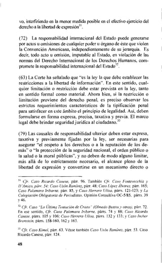 vo, interfiriendo en la menor rnedida posible en el efectivo ejercicio del
derecho a Ia libertad de expresiOn3 .
(72) La responsabilidad internacional del Estado puede generarse
por actos u omisiones de cualquier poder u organo de este que violen
la Convention Americana, independientemente de su jerarquia. Es
decir, todo acto u omision, imputable al Estado, en violation de las
normas del Derecho Internacional de los Derechos Humanos, corn-
promete la responsabilidad internacional del Estado32.
(63) La Corte ha seiialado que "es la ley Ia que debe establecer las
restricciones a la libertad de informacion". En este sentido, cual-
quier limitacion o restriction debe estar prevista en Ia ley, tanto
en sentido formal como material. Ahora bien, si Ia restriction o
limitacion proviene del derecho penal, es preciso observar los
estrictos requerimientos caracteristicos de Ia tipificaci6n penal
para satisfacer en c.-ste ambito el principio de legalidad. Asi, deben
formularse en forma expresa, precisa, taxativa y previa. El marco
legal debe brindar seguridad juridica al ciudadano.33
(79) Las causales de responsabilidad ulterior deben estar expresa,
taxativa y previatnente fijadas por la ley, ser necesarias para
asegurar "el respeto a los derechos o a la reputation de los de-
mas" o "la protecciOn de la seguridad nacional, el orden pOblico o
la salud o la moral pablicas", y no deben de modo alguno limitar,
etas alla de lo estrictamente necesario, el alcance pleno de la
libertad de expresiOn y convertirse en un mecanismo directo o
31 Caso Ricardo Canese, parr. 96. Tambien Caso Fontevecchia y
DAmico, parr. 54: Caso Uson Ramirez, parr. 48; Caso Lopez Alvarez, parr. 165;
Caso Paiamara lribarne, parr. 85, y Caso Herrera Ulloa, parrs. 121-123; y La
ColegiaciOn Obligatoria de Periodistas. Opinion Consultiva 0C-5/85, parrs. 39
y 46.
32 Cfr. Caso "La Ultima Tentacion de Cristo" (Olmedo Bustos y otros), parr. 72.
En ese sentido, Cfr. Caso Palamara lribarne, parrs. 74 y 88; Caso Ricardo
Canese, parrs. 105 y 106; Caso Herrera Ulloa, parrs. 132 y 133; y Caso Ivcher
Bronstein, parrs. 158-160, 162 y 163.
33 Cfr. Caso Kimel, parr. 63. Vease tambi6n Caso Lison Ramirez, parr. 53. Caso
Ricardo Canese, parr. 124.
48
 