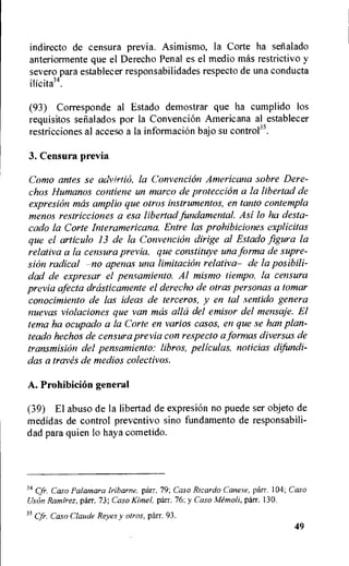 indirecto de censura previa. Asimismo, la Corte ha setialado
anteriormente que el Derecho Penal es el medio mas restrictivo y
severo para establecer responsabilidades respecto de una conducta
(93) Corresponde al Estado demostrar que ha cumplido los
requisitos selialados por la Convencion Americana al establecer
restricciones al acceso a la informaciOn bajo su control35.
3. Censura previa
Como antes se advirtio, la Convencion Americana sobre Dere-
chos Humanos contiene un marco de protection a la libertad de
expresion mas amplio que otros instrumentos, en tanto contempla
menos restricciones a esa libertad fundamental. Asi lo ha desta-
cado la Corte Interamericana. Entre las prohibitions explicitas
que el articulo 13 de la Convencion dirige al Estado figura la
relativa a la censura previa, que constituye una forma de supre-
sion radical —no apenas una limitation relativa— de la posibili-
dad de expresar el pensamiento. Al mismo tietnpo, la censura
previa afecta drasticamente el derecho de otras personas a tomar
conocimiento de las ideas de terceros, y en tal sentido genera
nuevas violaciones que van mas alla del emisor del mensaje. El
terra ha ocupado a la Corte en varios casos, en que se han plan-
teado hechos de censura previa con respecto a formas diversas de
transmision del pensamiento: libros, peliculas, noticias difundi-
das a tray& de medios colectivos.
A. Prohibition general
(39) El abuso de la libertad de expresion no puede ser objeto de
medidas de control preventivo sino fundamento de responsabili-
dad para quien lo haya cometido.
34 Cfr. Caso Palamara Iriharne, parr. 79; Caso Ricardo Canese, parr. 104; Caso
Uson Ramirez, parr. 73; Caso Kimel, parr. 76; y Caso Memoli, parr. 130.
35 Cfr. Caso Claude Reyes y otros. parr. 93.
49
 