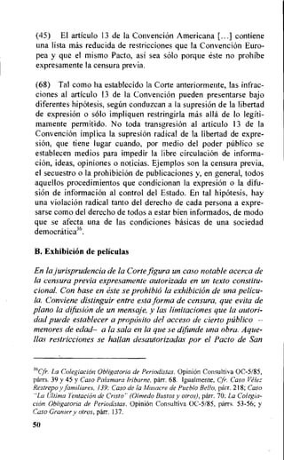 (45) El articulo 13 de la Convencion Americana [...] contiene
una lista mas reducida de restricciones que la Convencion Euro-
pea y que el mismo Pacto, asi sea solo porque este no prohibe
expresamente la censura previa.
(68) Tal como ha establecido la Corte anteriormente, las infrac-
ciones al articulo 13 de la Convencion pueden presentarse bajo
diferentes hipotesis, segan conduzcan a la supresion de la libertad
de expresion o solo impliquen restringirla mas alla de lo legiti-
mamente permitido. No toda transgresion al articulo 13 de la
Convencion implica la supresiOn radical de la libertad de expre-
sion, que tiene lugar cuando, por medio del poder publico se
establecen medios para impedir la libre circulation de informa-
elk, ideas, opiniones o noticias. Ejemplos son la censura previa,
el secuestro o la prohibition de publicaciones y, en general, todos
aquellos procedimientos que condicionan la expresi6n o la difu-
sion de information al control del Estado. En tal hipotesis, hay
una violation radical tanto del derecho de cada persona a expre-
sarse como del derecho de todos a estar bien informados, de modo
que se afecta una de las condiciones basicas de una sociedad
democratica36.
B. Exhibition de peliculas
En la jurisprudencia de la Corte figura un caso notable acerca de
la censura previa expresamente autorizada en un texto constitu-
cional. Con base en este se prohibiO la exhibition de una pelicu-
la. Conviene distinguir entre esta forma de censura, que evita de
piano la difusion de un mensaje, y las limitaciones que la autori-
dad puede establecer a proposito del acceso de cierto publico —
menores de edad— a la sala en la que se difunde una obra. Ague-
llas restricciones se hallan desautorizadas por el Pacto de San
35Cfr. La Colegiacion Obligatoria de Periodistas. OpiniOn Consultiva 0C-5/85,
parrs. 39 y 45 y Caso Palamara Iribarne, parr. 68. Igualmente, Cfr•. Caso Velez.
Restrepo y familiares, 139: Caso de la Masacre de Pueblo Bello, parr. 218; Caso
"La Ultima TentaciOn de Cristo" (anted° Bustos y otros), parr. 70; La Colegia-
cion Obligatoria de Periodistas. OpiniOn Consultiva 0C-5/85, parrs. 53-56; y
Caso Granier y otros, parr. 137.
50
 