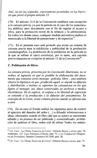 Jose, no asi las segundas, expresamente pertnitidas en las hipaie-
sis que preve el propio articulo 13.
(70) El articulo 13.4 de la Convencion establece una exception
a la censura previa, ya que Ia permite en el caso de los espectacu-
los pitblicos pero tinicamente con el fin de regular el acceso a
ellos, para la protection moral de la infancia y la adolescencia.
En todos los del-rids casos, cualquier medida preventiva implica el
menoscabo a Ia libertad de pensamiento y de expresion37.
(71) En el presente caso esth probado que existe un sistema de
censura previa para la exhibition y publicidad de la produccion
cinematografica. La prohibiciOn de la exhibition de la pelicula (a
la que se refiere el caso) constituyo, por lo tanto, una censura
previa impuesta en violation al articulo 13 de la Convencion38.
C. Publication de libros
La censura previa, proscrita por la Convencion Americana, no se
reduce al supuesto en que se prohibe la elaboration del docu-
mento que contiene cierto mensaje —pelicula, libro—, sino tambien
abarca la hipOtesis en que, producido aqua se impide su difusion
o distribution, e incluso se suprimen las constancias en las que
figura el mensaje: asi, claws conservados en archivos o medios
electronicos. En la especie, el respeto a la libertad de expresion
se extiende a la produccion y la difusion del pensamiento. En
concepto de la Corte, existe censura previa cuando se afectan una
u otra.
(74) En un caso el Estado realize) los siguientes actos de control
al ejercicio del derecho del senor (...) a difundir informaciones e
ideas, efectuados cuando el libro (del que es autor) se encontraba
editado y en proceso de ser publicado y comercializado: prohibi-
cion de publicar el libro, orden oral de retirar "todos los antece-
37 cfr. Cast) "La Ultima Tentacion de Cristo" (Olmedo Bustos y otros), parr. 70.
Asimismo, Cf'. Caso Palamara Iribarne, parr. 71; y La Colegiacion Obligato-
ria de Periodistas. Opinion Consultiva 0C-5/85, parr. 38.
38 Cfr. Caso "La Ultima Tentacion de Cristo" (Olmedo Bustos y otros), parr. 71.
51
 