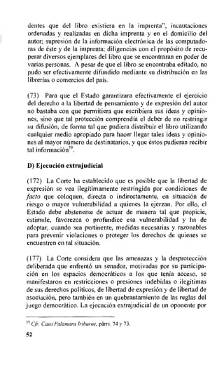 dentes que del libro existiera en la imprenta", incautaciones
ordenadas y realizadas en dicha imprenta y en el domicilio del
autor; supresiOn de la informaciOn electrOnica de las computado-
ras de este y de la imprenta; diligencias con el proposito de recu-
perar diversos ejemplares del libro que se encontraran en poder de
varias personas. A pesar de que el libro se encontraba editado, no
pudo ser efectivamente difundido mediante su distribuciOn en las
librerias o comercios del pais.
(73) Para que el Estado garantizara efectivamente el ejercicio
del derecho a la libertad de pensamiento y de expresion del autor
no bastaba con que permitiera que escribiera sus ideas y opinio-
nes, sino que tal proteccion comprendia el deber de no restringir
su difusion, de forma tal que pudiera distribuir el libro utilizando
cualquier medio apropiado para hacer llegar tales ideas y opinio-
nes al mayor namero de destinatarios, y que estos pudieran recibir
tal informaciOe.
D) Ejecucion extrajudicial
(172) La Corte ha establecido que es posible que la libertad de
expresion se yea ilegftimamente restringida por condiciones de
facto que coloquen, directa o indirectamente, en situacion de
riesgo o mayor vulnerabilidad a quienes la ejerzan. Por ello, el
Estado debe abstenerse de actuar de manera tal que propicie,
estimitle, favorezea o profundice esa vulnerabilidad y ha de
adoptar, cuando sea pertinente, medidas necesarias y razonables
para prevenir violaciones o proteger los derechos de quienes se
encuentren en tal situacion.
(177) La Corte considera que las amenazas y la desproteccion
deliberada que enfrento un senador, motivadas por su participa-
clot) en los espacios democraticos a los que tenia acceso, se
manifestaron en restricciones o presiones indebidas o ilegitimas
de sus derechos politicos, de libertad de expresiOn y de libertad de
asociacion, pero tambien en un quebrantamiento de las reglas del
juego democratic°. La ejecucion extrajudicial de un oponente por
39 Cfr•. Caso Palamara lribarne, parrs. 74 v 73.
52
 