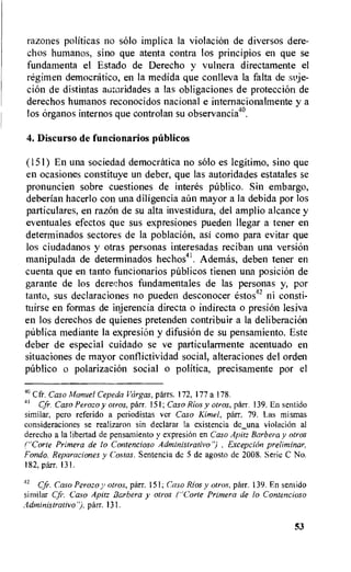 razones politicas no solo implica la violacion de diversos dere-
chos humanos, sino que atenta contra los principios en que se
fundamenta el Estado de Derecho y vulnera directamente el
regimen democratic°, en la medida que conlleva la falta de suje-
cion de distintas autoridades a las obligations de protection de
derechos humanos reconocidos nacional e internacionalmente y a
los organos internos que controlan su observancia4°.
4. Discurso de funcionarios publicos
(151) En una sociedad democratica no solo es legitimo, sino que
en ocasiones constituye un deber, que las autoridades estatales se
pronuncien sobre cuestiones de interes pilblico. Sin embargo,
deberian hacerlo con una diligencia aim mayor a la debida por los
particulares, en razOn de su alta investidura, del amplio alcance y
eventuales efectos que sus expresiones pueden llegar a tener en
determinados sectores de la poblacion, asi como para evitar que
los ciudadanos y otras personas interesadas reciban una version
manipulada de determinados hechos41. Ademas, deben tener en
cuenta que en tanto funcionarios publicos tienen una position de
garante de los derechos fundamentales de las personas y, por
tanto, sus declaraciones no pueden desconocer estos42 ni consti-
tuirse en formas de injerencia directa o indirecta o presi6n lesiva
en los derechos de quienes pretenden contribuir a la deliberation
pUblica mediante la expresion y difusiOn de su pensamiento. Este
deber de especial cuidado se ve particularmente acentuado en
situaciones de mayor conflictividad social, alteraciones del orden
publico o polarizaciOn social o politica, precisamente por el
4° Cfr. Caso Manuel Cepeda Vargas, parrs. 172, 177 a 178.
41 Cfr. Caso Perozo y otros, parr. 151; Caso Rios y otros, parr. 139. En sentido
similar, pero referido a periodistas ver Caso Kimel, parr. 79. Las mismas
consideraciones se realizaron sin declarar la existencia de_una violacion al
derecho a la libertad de pensamiento y expresiiin en Caso Apitz Barbera y otros
("Corte Primera de lo Contencioso Administrativo") , Exception preliminar,
Fondo, Reparaciones y Costas. Sentencia de 5 de agosto de 2008. Serie C No.
182, parr. 131.
42
Cfr. Caso Perozo y otros, parr. 151; Caso Rios y otros, parr. 139. En sentido
similar Cfr. Caso Apitz Barbera y otros ("Corte Primera de lo Contencioso
Adtninistrativo"), parr. 131.
53
 