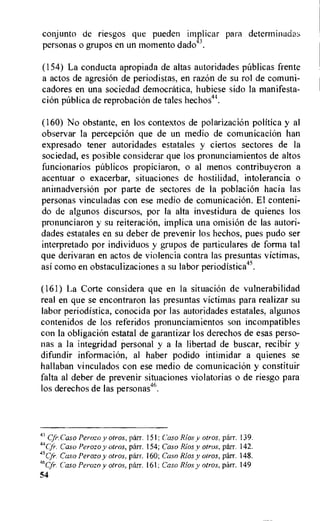 conjunto de riesgos que pueden implicar para determinadas
personas o grupos en un momento dado43.
(154) La conducta apropiada de altas autoridades pablicas frente
a actos de agresion de periodistas, en razOn de su rol de comuni-
cadores en una sociedad democratica, hubiese sido la manifesta-
clan pfiblica de reprobacion de tales hechos44.
(160) No obstante, en los contextos de polarization politica y al
observar la perception que de un medio de comunicacion han
expresado tener autoridades estatales y ciertos sectores de la
sociedad, es posible considerar que los pronunciamientos de altos
funcionarios publicos propiciaron, o al menos contribuyeron a
acentuar o exacerbar, situaciones de hostilidad, intolerancia o
animadversion por parte de sectores de la poblacion hacia las
personas vinculadas con ese medio de comunicacion. El conteni-
do de algunos discursos, por la alta investidura de quienes los
pronunciaron y su reiteration, implica una omision de las autori-
dades estatales en su deber de prevenir los hechos, pues pudo ser
interpretado por individuos y grupos de particulares de forma tal
que derivaran en actos de violencia contra las presuntas victimas,
asi como en obstaculizaciones a su labor periodistica.45.
(161) La Corte considera que en la situation de vulnerabilidad
real en que se encontraron las presuntas victimas para realizar su
labor periodistica, conocida por las autoridades estatales, algunos
contenidos de los referidos pronunciamientos son incompatibles
con la obligation estatal de garantizar los derechos de esas perso-
nas a la integridad personal y a la libertad de buscar, recibir y
difundir information, al haber podido intimidar a quienes se
hallaban vinculados con ese medio de comunicacion y constituir
falta al deber de prevenir situaciones violatorias o de riesgo para
los derechos de las personas46.
43 Cfr.Caso Perozo y otros, parr. 151; Caso Rios y otros, parr. 139.
44
up. Caso Perozo v otros, parr. 154; Caso Rios y otros, parr. 142.
45Cfr. Caso Perozo y otros, parr. 160; Caso Rios y otros, parr. 148.
Caso Perozo y otros, parr. 161: Caso Rios y otros, parr. 149
54
 