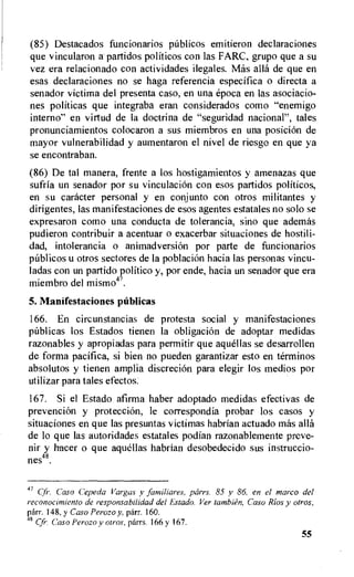 (85) Destacados funcionarios pUblicos emitieron declaraciones
que vincularon a partidos politicos con las FARC, grupo que a su
vez era relacionado con actividades ilegales. Mas ally de que en
esas declaraciones no se haga referencia especifica o directa a
senador victima del presenta caso, en una epoca en las asociacio-
nes politicas que integraba eran considerados como "enemigo
interno" en virtud de la doctrina de "seguridad nacional", tales
pronunciamientos colocaron a sus miembros en una posicion de
mayor vulnerabilidad y aumentaron el nivel de riesgo en que ya
se encontraban.
(86) De tal manera, frente a los hostigamientos y amenazas que
sufria un senador por su vinculacion con esos partidos politicos,
en su catheter personal y en conjunto con otros militantes y
dirigentes, las manifestaciones de esos agentes estatales no solo se
expresaron como una conducta de tolerancia, sino que ademas
pudieron contribuir a acentuar o exacerbar situaciones de hostili-
dad, intolerancia o animadversion por parte de funcionarios
pablicos u otros sectores de la poblaciOn hacia las personas vincu-
ladas con un partido politico y, por ende, hacia un senador que era
miembro del mismo47.
5. Manifestaciones publicas
166. En circunstancias de protesta social y manifestaciones
ptiblicas los Estados tienen la obligacion de adoptar medidas
razonables y apropiadas para permitir que aquellas se desarrollen
de forma pacifica, si bien no pueden garantizar esto en terminos
absolutos y tienen amplia discrecion para elegir los medios por
utilizar para tales efectos.
167. Si el Estado afirma haber adoptado medidas efectivas de
prevencion y protecci6n, le correspondia probar los casos y
situaciones en que las presuntas victimas habrian actuado mas ally
de to que las autoridades estatales podian razonablemente preve-
nir y hacer o que aquellas habrian desobedecido sus instruccio-
nes48.
47 Cf-. Caso Cepeda Vargas y familiares, parrs. 85 y 86, en el marco del
reconocinziento de responsabilidad del Estado. Ver tambien, Caso Rios y otros,
Orr. 148, y Caso Perozo y, parr. 160.
8 Cfr. Caso Perozo y otros, parrs. 166 y 167.
55
 