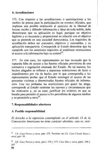 6. Acreditaciones
375. Con respecto a las acreditaciones o autorizaciones a los
medios de prensa para Ia participation en eventos oficiales, que
implican una posible restriction al ejercicio de la libertad de
buscar, recibir y difundir information e ideas de toda indole, debe
demostrarse que su aplicacion es legal, persigue un objetivo
legitimo y es necesaria y proporcional en relation con el objetivo
que se pretende en una sociedad democratica. Los requisitos de
acreditacion deben ser concretos, objetivos y razonables, y su
aplicacion transparente. Corresponde al Estado demostrar que ha
cumplido con los anteriores requisitos al establecer restricciones
al acceso a Ia information bajo su contro149.
377. En este caso, los representantes no han invocado que la
supuesta falta de acceso a las fuentes oficiales proviniera de una
normativa o regulation emanada del Estado. De tal manera, los
hechos alegados se refieren a supuestas restricciones de facto o
impedimentos por via de hecho, por lo que correspondia a los
representantes probar que el Estado restringiO el acceso de las
presuntas victimas a determinadas fuentes oficiales de informa-
tion. Una vez probadas las restricciones por quien las alega,
corresponde al Estado sustentar las razones y circunstancias que
las motivaron y, en su caso, justificar los criterion en que se
basaba para permitir el acceso a los periodistas de algunos medios
y no permitirlo a otros".
7. Responsabilidades ulteriores
A. Posible responsabilidad
El derecho a la expresicin contemplado en el articulo 13 de la
Convention Americana no tiene caracter absoluto, esto es, exis-
49 Cfr. Caso Perozo y otros, parr. 375. Tarnbien ver Cfr. Caso Claude Reyes y
otros, parr. 93.
5° Cfr. Caso Perozo y otros, parrs. 375 v 377; Caso Rios y otros, parrs. 346 y
347
56
 