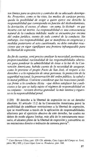 ten limiter para su ejercicio y controles de su adecuado desempe-
Proscritos, como se ha visto, los medios de caracter previo,
queda la posibilidad de exigir a quien ejerce ese derecho la
responsabilidad que corresponda en.funcian del desbordamiento,
la desviacion, el exceso, el abuso —en suma, la ilicitud— en que
incurra con tal motivo. La responsabilidad es una consecuencia
natural de la conducta indebida: nadie se encuentra por encima
del orden juridico, exento de todo control de la conducta. Sin
embargo, esa responsabilidad, que se manifiesta en exigencias y
medidas posteriores al acto cuestionado, no debe entraliar reac-
ciones que en rigor signifiquen una frontera infranqueable para
la libertad de expresion.
En fin de cuentas, sera precis° analizar la necesidad, pertinencia,
proporcionalidad, racionalidad de las responsabilidades ulterio-
res para ponderar la admisibilidad de estas a la luz de la Con-
vencion Americana, habida cuenta de la necesidad de asegurar,
como to previene el propio Pacto de San Jose, el respeto a los
derechos o a la reputacitin de otras personas, la protection de la
seguridad national, la preservation del orden publico, la salud o
la moral pUblicas. Conviene considerar que las reacciones juridi-
cas frente a la conducta ilicita —que deben satisfacer las condi-
ciones a las que se halla sujeto el regimen de responsabilidad en
su conjunto— revisten diversa gravedad,• la ma's intensa y riguro-
sa es la responsabilidad penal.
(120) El derecho a la libertad de expresion no es un derecho
absoluto. El articulo 13.2 de la Convention Americana preve la
posibilidad de establecer restricciones a la libertad de expresion,
que se manifiestan a traves de la aplicacion de responsabilidades
ulteriores por el ejercicio abusivo de este derecho, las cuales no
deben de modo alguno limitar, mas ally de lo estrictamente nece-
sario, el alcance pleno de la libertad de expresi6n y convertirse en
un mecanismo directo o indirecto de censura previa51.
5' Caso Herrera Ulloa, parr. 120. Cfr. ademas, Caso Lagos del Campo vs. Ferti,
parrs. 98 y 102; y Caso Lopez Lone vs. Honduras, parr. 168.
57
 