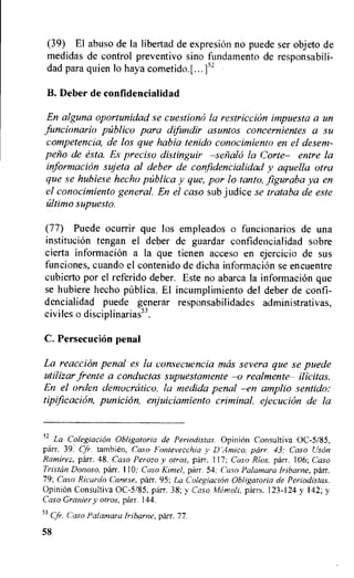 (39) El abuso de la libertad de expresion no puede ser objeto de
medidas de control preventivo sino fundamento de responsabili-
dad para quien lo haya cometido.[...]'2
B. Deber de confidencialidad
En alguna oportunidad se cuestion6 la restriction impuesta a un
fiincionario publico para difundir asuntos concernientes a .su
competencia, de los que habia tenido conocimiento en el desem-
polo de esta. Es preciso distinguir —selialo la Corte— entre la
information sujeta al deber de confidencialidad y aquella otra
que se hubiese hecho palica y que, por lo tanto, figuraba ya en
el conocimiento general. En el caso sub judice se trataba de este
ultimo supuesto.
(77) Puede ocurrir que los empleados o funcionarios de una
institution tengan el deber de guardar confidencialidad sobre
cierta information a la que tienen acceso en ejercicio de sus
funciones, cuando el contenido de dicha information se encuentre
cubierto por el referido deber. Este no abarca la information que
se hubiere hecho publica. El incumplimiento del deber de confi-
dencialidad puede generar responsabilidades administrativas,
civiles o disciplinarias53.
C. Persecution penal
La reacciOn penal es la consecuencia mas severa que se puede
utilizar frente a conductas supuestamente —o realmente— ilicitas.
En el orden democratic°, la medida penal —en amplio sentido:
tipificacion, punici6n, enjuiciamiento criminal, ejecucion de la
52 La Colegiacion Obligatoria de Periodistas. Opinion Consultiva 0C-5/85,
parr. 39. Cfr. tambien, Caso Fontevecchia v DAtnico. parr. 43; Caso UsOn
Ramirez, parr. 48. Caso Perozo y otros, parr. 117; Caso Rios, parr. 106; Caso
Tristan Donoso, parr. 110: Caso Kiwi., parr. 54; Caso Palamara Iribarne, parr.
79; Caso Ricardo Canese, parr. 95; La Coleglacion Obligatoria de Periodistas.
Opinion Consultiva 0C-5/85, parr. 38; y Caso Mempli, parrs. 123-124 y 142; y
Caso Granier y otros, parr. 144.
53 Cfr. Caso Palamara fribarne, parr. 77.
58
 