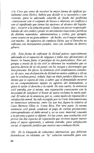 ("14) Creo que antes de resolver la mejor forma de tipificar pe-
nalmente estos Welles, habria que decidir si es necesario y con-
veniente, para la adecuada solucion de ,fordo del problema
—consecuente con el conjunto de hienes e intereses en conflict° y
con el significado que tienen las opciones al alcance del legisla-
dor—, recurrir a la solucion penal, o basta con prover responsabi-
lidades de otro orden y poner en movimiento reacciones juridica,s
de distinta naturaleza: administrativas y civiles, por ejemplo,
como ocurre en un gran nt'imero —de hecho, en el mayor raiment,
con mucho— de supuestos de conducta ilicita, que el Derecho no
enfrenta con instrumentos penales, sino con medidas de divers()
genera.
(18) Esta forma de enfrentar la ilicitud parece especialmente
adecuada en el supuesto de (algunas o todas las) afectaciones al
honor, la buena fama, el prestigio de los particulares. Esto asi,
porque a tray& de la via civil se obtienen los resultados que se
querria derivar de la via penal, sin los riesgos y desventajas que
esta presenta. En efecto, la sentencia civil condenatoria constitu-
ye, de suyo, una declaration de ilicitud no menos enfcitica y eficaz
que la condena penal. sertala, bajo un titulo juridico diferente, lo
mismo que se espera de esta, a saber, que el demandado incurrio
en un comportamiento injusto en agravio del demandante, a
quien le asiste el derecho y la razon. De esta suerte, la sentencia
civil entraiia, por si misma, una reparation consecuente con la
necesidad de satisfacer el honor de quien reclama la tutela judi-
cial. El valor de la sentencia, per se, como medio de reparation o
satisfaction moral. ha sido recogido pot- la Corte Interamericana
en numerosas sentencias, entre las que hay figura la relativa al
Caso Herrera Ulloa vs. Costa Rica. Por otra parte, la misma
sentencia civil puede condenar al pago de ciertas prestaciones
correspondientes al clan° moral y, en su caso, material, causado
a la persona a quien se difamo. Asi las cosas, una resolution civil
provee las dos especies de reparation que revisten mayor interes
para el sujeto agraviado, y ademas entraiia, para satisfaction
social, el reproche juridico que merece una conducta ilicita.
(20) En la btisqueda de soluciones alternativas, que debieran
desembocar, no obstante, en -la" solucion razonable para este
60
 
