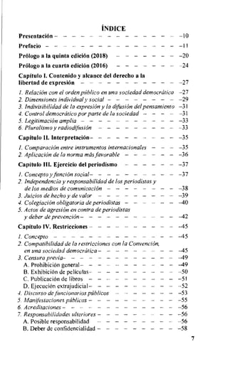 INDICE
PresentaciOn 10
Prefacio 11
Prelogo a la quinta edicion (2018) 20
Prolog() a la cuarta edieion (2016) 24
Capitulo I. Contenido y alcance del derecho a la
libertad de expresion 27
I. RelaciOn con el orden pfiblico en una sociedad democratica -27
2. Dimensiones individual y social 29
3. lndivisibilidad de la expresion y la difusiOn del pensamiento -3 I
4. Control democrcitico por parte de la sociedad 31
5. Legitimation amplia 33
6. Pluralismo y radiodificsion 33
Capitulo II. interpretation 35
I. ComparaciOn entre instrumentos internacionales - -35
2. Aplicacion de la norma mas favorable 36
Capitulo III. Ejercicio del periodismo 37
1.Concepto yfuncion social 37
2. lndependencia y responsabilidad de los periodistas y
de los medios de cornunicacion 38
3. Juicios de hecho y de valor 39
4.Colegiacion obligatoria de periodistas -40
5. Actos de agresion en contra de periodistas
y deber de prevention -42
Capitulo IV. Restricciones -45
1. Concepto -45
2. Compatibilidad de la re.stricciones con la Convention,
en una sociedad democrcitica -45
3. Censura previa -49
A. ProhibiciOn general - -49
B.ExhibiciOn de peliculas 50
C. PublicaciOn de libros 5I
D. EjecuciOn extrajudicial --52
4. Discurso de Jimcionarios pablicos -53
5. illanifestacione.s pUblicas 55
6. Acreditaciones -56
7. Responsabilidades ulteriores - - -56
A. Posible responsabilidad 56
B.Deber de confidencialidad 58
7
 