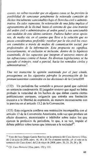 as unto, no cobra recordar que en algunos casos se ha previsto la
posibilidad de sancionar penalmente la reiterada comision de
ilicitos inicialmente sancionables bajo el Derecho civil o adminis-
trativo. En tales supuestos, la reiteration de una falta implica el
agrctvamiento de la ilicitud, hasta el extremo de que esta transite
del orden civil o administrativo al orden penal y sea sancionable
con medidas de este ultimo caracter. Pudiera haber otras opcio-
nes, de media via, en el camino que lleve a la solution que no
pocos consideramos preferable: resolver por la via civil los exce-
Sas cometidos a traves de medios de comunicaciOn social, por
profesionales de la information. Esta propuesta no significa,
necesariamente, ni exclusion ni inclusion, dentro de la hipcitesis
examinada, de los supuestos que integran el universo entero de
las infracciones contra el honor. En diversas legislaciones se ha
operado el transit°, total o partial, hacia los remedios civiles y
administrativos").
Una vez transcrita la opiniOn sustentada por el juez citado,
proseguimos en los siguientes parrafos la presentation de los
pronunciatnientos contenidos en las decisiones de la CorteIDH.
(132) Un periodista fue sometido a proceso penal que culmino
en sentencia condenatoria. El juzgador sostuvo que aquel no habia
probado la veracidad de los hechos de que daban cuenta ciertas
publicaciones europeas, exigencia que entrafia una limitation
excesiva a la libertad de expresion, de manera inconsecuente con
lo previsto en el articulo 13.2 de la Convencion.
(133) Esta exigencia conlleva una restriction incompatible con el
articulo 13 de la Convencion Americana, toda vez que produce un
efecto disuasivo, atemorizador e inhibidor sobre todos los que
ejercen la profesion de periodista, lo que, a su vez, impide el
debate publico sobre temas que interesan a la sociedad56.
55 Voto del Juez Sergio Garcia Ramirez en la sentencia dcl Caso Herrera Ulloa,
del 2 de julio de 2004, parrs. 14, 18 y 20. En el mismo sentido, cfr el voto en la
sentencia del Caso Kimel, del 2 de mayo de 2008, parrs. 20, 21, 24, 26 y 28.
5° cfr. Caso Herrera Ulloa, parrs. 132 y 133.
61
 
