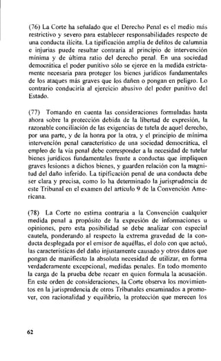 (76) La Corte ha serialado que el Derecho Penal es el medic mas
restrictivo y severo para establecer responsabilidades respecto de
una conducta ilicita. La tipificaciOn amplia de delitos de calumnia
e injurias puede resultar contraria al principio de intervencion
minima y de Ultima ratio del derecho penal. En una sociedad
democratica el poder punitivo solo se ejerce en la medida estricta-
mente necesaria para proteger los bienes juridicos fundamentales
de los ataques mas graves que los darien o pongan en peligro. Lo
contrario conduciria al ejercicio abusivo del poder punitivo del
Estado.
(77) Tomando en cuenta las consideraciones formuladas hasta
ahora sobre la proteccion debida de Ia libertad de expresion, la
razonable conciliation de las exigencias de tutela de aquel derecho,
por una parte, y de Ia honra por la otra, y el principio de minima
intervencion penal caracteristico de una sociedad democratica, el
empleo de la via penal debe corresponder a Ia necesidad de tutelar
bienes juridicos fundamentales frente a conductas que impliquen
graves lesiones a dichos bienes, y guarden relation con la magni-
tud del deo inferido. La tipificacion penal de una conducta debe
ser clara y precisa, coma lo ha determinado la jurisprudencia de
este Tribunal en el examen del articulo 9 de la ConvenciOn Ame-
ricana.
(78) La Corte no estima contraria a la Convencion cualquier
medida penal a proposito de la expresion de informaciones u
opiniones, pero esta posibilidad se debe analizar con especial
cautela, ponderando al respecto la extrema gravedad de la con-
ducta desplegada por el emisor de aquellas, el dolo con que actuo,
las caracteristicas del datio injustamente causado y otros datos que
pongan de manifiesto la absoluta necesidad de utilizar, en forma
verdaderamente exceptional, medidas penales. En todo momenta
la carga de la prueba debe recaer en quien formula la acusacion.
En este orden de consideraciones, la Corte observa los movimien-
tos en la jurisprudencia de otros Tribunales encaminados a promo-
ver, con racionalidad y equilibria, Ia proteccion que merecen los
62
 