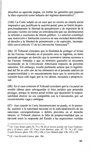 derechos en aparente pugna, sin mellar las garantias que requiere
la libre expresion como baluarte del regimen democratico57.
(106) La Corte senate) en un caso que no existia un interes social
imperativo que justificara la sanciOn penal, pues se limito despro-
porcionadamente la libertad de pensamiento y de expresion de la
presunta victima sin tomar en consideracion que sus declaraciones
se referian a cuestiones de interes publico. Lo anterior constituyo
una restriccion o limitacion excesiva en una sociedad democratica
al derecho a la libertad de pensamiento y de expresion, incompa-
tible con el articulo 13 de la ConvenciOn Americana58.
(66) El Tribunal considera que la finalidad de proteger el honor
de las Fuerzas Armadas en el presente caso es legitima, en tanto
pretende proteger un derecho que la normativa interna reconoce a
las Fuerzas Armadas y que en terminos generates se encuentra
reconocido en la Convencion Americana respecto de personas
naturales. Sin embargo, resulta pertinente aclarar que la legitimi-
dad del fin es solo uno de los elementos en el presente analisis de
proporcionalidad y no necesariamente hace que la restricciem en
cuestion haya sido legal, por la via idonea, necesaria o proporcio-
nal.
(68) En el caso concreto el Tribunal considero que la via penal no
resulto idonea para salvaguardar el bien juridico que pretendia
proteger, porque la norma penal militar que determine) la respon-
sabilidad ulterior no era compatible con la Convencion, por ser
excesivamente vaga y ambigua.
(87) Aun cuando la Corte Interamericana no puede, ni to preten-
de, sustituir a la autoridad nacional en la individualizacion de las
sanciones correspondientes a delitos previstos en el derecho
interno, el Tribunal observa la falta de proporcionalidad que se
advierte entre la respuesta del Estado a las expresiones vertidas
57 Cfr. Caso Kimel, parrs.76, 77 y 78. En el mismo sentido ver Caso Fontevec-
chia y D 'Arnie°, parr. 55; Caso (iron Ramirez, parr. 67, 73, 74 y 87; Caso
Tristan Donoso, parrs. 118, 119 y 120; y Caso itlemoli, parr. 126, 133 y 139.
58 Cfr. Caso Ricardo Lanese, parr. 106.
63
 