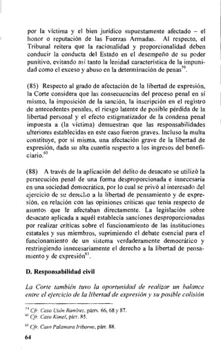 por la victima y el bien juridico supuestamente afectado — el
honor o reputacion de las Fuerzas Armadas. Al respect°, el
Tribunal reitera que la racionalidad y proporcionalidad deben
conducir la conducta del Estado en el desempetio de su poder
punitivo, evitando asi tanto la lenidad caracteristica de la impuni-
dad como el exceso y abuso en la determinaci6n de penas)9.
(85) Respecto al grado de afectacion de la libertad de expresiOn,
la Corte considera que las consecuencias del proceso penal en si
mismo, la imposicion de la sancion, la inscripcion en el registro
de antecedentes penales, el riesgo latente de posible perdida de la
libertad personal y el efecto estigmatizador de la condena penal
impuesta a (la victima) demuestran que las responsabilidades
ulteriores establecidas en este caso fueron graves. Incluso la multa
constituye, por si misma, una afectacion grave de la libertad de
expresion, dada su alta cuantia respecto a los ingresos del benefi-
ciario.6°
(88) A traves de la aplicacion del delito de desacato se utilizo la
persecuciOn penal de una forma desproporcionada e innecesaria
en una sociedad democratica, por lo cual se privo al interesado del
ejercicio de su dereclio a la libertad de pensamiento y de expre-
siOn. en relacion con las opiniones criticas que tenia respecto de
asuntos que le afectaban directamente. La legislacion sobre
desacato aplicada a aquel establecia sanciones desproporcionadas
por realizar criticas sobre el funcionamiento de las instituciones
estatales y sus miembros, suprimiendo el debate esencial para el
funcionamiento de un sistema verdaderamente democratic° y
restringiendo innecesariamente el derecho a la libertad de pensa-
miento y de expresion6I.
D. Responsabilidad civil
La Corte tambien tuvo la oportunidad de realizar un balance
entre el ejercicio de la libertad de expresion y su posible colision
59 Cfr. Caso Uson Ramirez. parrs. 66, 68 y 87.
Cfr. Caso Kimel, parr. 85.
61 Cfr. Caso Palamara Iribarne, parr. 88.
64
 