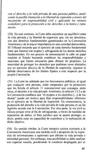 con el derecho a la vida privada de una persona pliblica, anali-
zando la posible limitation a la libertad de expresion a !raves del
mecanismo de responsabilidad civil y aplicando los mismos
estandares para la protection a los derechos a la honra y repu-
tacian.
(50) En este contexto, la Corte debe encontrar un equilibrio entre
la vida privada y Ia libertad de expresion que, sin ser absolutos,
son dos derechos fundamentales garantizados en la ConvenciOn
Americana y de la mayor importancia en una sociedad democratica.
El Tribunal recuerda que el ejercicio de cada derecho fundamental
tiene que hacerse con respeto y salvaguarda de los demas derechos
fundamentales. En ese proceso de armonizacion le cabe un papel
medular al Estado buscando establecer las responsabilidades y
sanciones que fueren necesarias para obtener tal proposito. La
necesidad de proteger los derechos que pudieran verse afectados
por un ejercicio abusivo de Ia libertad de expresiOn, requiere la
debida observancia de los limites fijados a este respecto por la
propia Convencion
(53) La Corte ha setialado que los funcionarios pnblicos, al igual
que cualquier otra persona, estan amparados por Ia proteccion
que les brinda el articulo 11 convencional que consagra, entre
otros, el derecho a la vida privada. Asimismo, el articulo 13.2.a de
la Convencion establece que "el respeto a los derechos [...] de los
demas" puede ser motivo para fijar responsabilidades ulteriores
en el ejercicio de la libertad de expresion. En consecuencia, la
protecciOn del derecho a la vida privada de toda persona es un fin
legitimo acorde con la Convencion. Por otra parte, la via civil es
idonea porque sirve al fin de salvaguardar, a traves de medidas de
reparation de dafios, el bien juridico que se quiere proteger, es
decir, podria estar en capacidad de contribuir a la realization de
dicho objetivo.
(56) En sentido similar, la Corte tampoco estima contraria a la
Convencion Americana una medida civil a proposito de la expre-
sion de informaciones u opiniones que afecten la vida privada o
intimidad personal. Sin embargo, esta posibilidad se debe analizar
con especial cautela, ponderando la conducta desplegada por el
65
 