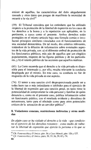 emisor de aquellas, las caracteristicas del datio alegadamente
causado y otros datos que pongan de manifiesto Ia necesidad de
recurrir a la via civil62
(59) El Tribunal considera que los estandares que ha utilizado
respecto a la proteccion de la libertad de expresion en los casos de
los derechos a la honra y a la reputaciOn son aplicables, en lo
pertinente, a casos como el presente. Ambos derechos estan
protegidos en el mismo articulo bajo una formula comim e invo-
lucran principios similares vinculados con el funcionamiento de
una sociedad democratica. De tal modo, dos criterios relevantes,
tratandose de la difusion de informacion sobre eventuales aspec-
tos de la vida privada, son: a) el diferente umbral de proteccion de
los funcionarios p6blicos, mas aim de aquellos que son elegidos
popularmente, respecto de las figuras p6blicas y de los particula-
res, y b) el interes publico de las acciones que aquellos realizan.
(65) La Corte recuerda que el derecho a Ia vida privada es dispo-
nible para el interesado y, por ello, resulta relevante La conducta
desplegada por el mismo. En este caso, su conducta no fue de
resguardo de la vida privada en ese aspecto.
(74) El temor a una sancion civil desproporcionada puede ser a
todas luces tan o mas intimidante e inhibidor para el ejercicio de
la libertad de expresi6n que una sancion penal, en tanto tiene la
potencialidad de comprometer la vida personal y familiar de quien
denuncia o, como en el presente caso, publica informacion sobre
un funcionario publico, con el resultado evidente y disvalioso de
autocensura, tanto para el afectado como para otros potenciales
criticos de la actuacion de un servidor
8. Violaciones conexas, restricciones indirectas y otras medi-
das
En algan caso se ha violado el derecho a la vida —que condicio-
na el ejercicio de los derechos restantes— como nzedio de vulne-
rar la libertad de expresion que ejercia la persona a la que se
62 Cfr. Fontevecchia y D'Amico, parr. 56 y Caso A4emoli, parr. 126 y 127.
63 Cfr. Fontevecchia y D'Amico, parrs. 50, 53, 56, 59, 65 y 74.
66
 