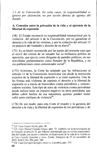 1.1 de la Convencion. En estos casos, la responsabilidad se
genera por abstention, no por action directa de agentes del
Estado.
A. Conexion entre la privation de la vida y el ejercicio de la
libertad de expresion
(38) El Estado reconocio su responsabilidad internacional por la
violacion del articulo 4 de la Convencion, por no garantizar el
derecho a la vida de las victitnas, y por Ia violacion del articulo 13
en perjuicio del fundador y director de un
(73) Es un hecho reconocido por las partes del presente caso que
el movil del crirnen de un senador fue su militancia politica de
oposicion, que ejercia como dirigente de partidos politicos, en sus
actividades parlamentarias como Senador de la Republica, y en
sus publicaciones como cotnunicador socia165.
(175) Asimismo, la Corte ha senalado que las infracciones al
articulo 13 de la Convencion Americana van desde la restriction
excesiva de la libertad de expresion o su total supresiOn. Una de
las formas mos violentas de suprimir el derecho a la libertad de
expresion es a traves de homicidios contra periodistas y comuni-
cadores sociales. Este tipo de actos de violencia contra periodistas
puede incluso tener un impacto negativo en otros periodistas que
deben cubrir hechos de esa naturaleza, quienes pueden teener
sufrir actos similares de violencia66.
(176) De ese modo, para esta Corte el respeto y la garantia del
derecho a la vida y Ia libertad de expresion de los periodistas y de
64 Cfr. Caso Carpio Nicole, parr. 38.
65 Cyr. Caso Manuel Cepeda Vargas. parr. 73. Tambien ver la desestimacion de
Ia violacion al articulo 13, por haberse determinado que no existia responsabili-
dad del Estado, por action u omisiOn, en la privation de la vida de la victima cn
el Caso Castillo Gonzalez y ohms. Fondo. Sentencia de 27 de noviembre de
2012. Serie C No. 256, parr. 184.
66 Cfr. Caso Carvajal Carvajal y otros vs. Colombia, parr. 175.
68
 