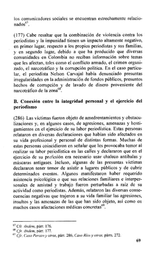 los comunicadores sociales se encuentran estrechamente relacio-
nados67.
(177) Cabe resaltar que la combinacion de violencia contra los
periodistas y la impunidad tienen un impacto altamente negativo,
en primer lugar, respecto a los propios periodistas y sus familias,
y en segundo lugar, debido a que ha producido que diversas
comunidades en Colombia no reciban informacion sobre temas
que les afectan, tales como el conflicto armado, el crimen organi-
zado, el narcotrafico y la corrupcion politica. En el caso particu-
lar, el periodista Nelson Carvajal habia denunciado presuntas
irregularidades en la administracion de fondos pfiblicos, presuntos
hechos de corrupcion y de lavado de dinero proveniente del
narcotrafico de la zona68.
B. Conexien entre la integridad personal y el ejercicio del
periodismo
(286) Las victimas fueron objeto de amedrentamientos y obstacu-
lizaciones y, en algunos casos, de agresiones, amenazas y hosti-
gamientos en el ejercicio de su labor periodistica. Estas personas
relataron en diversas declaraciones que habian sido afectados en
su vida profesional y personal de distintas formas. Muchas de
estas personas coincidieron en setialar que les provocaba temor al
real izar su labor periodistica en las calles y declararon que en el
ejercicio de su profesion era necesario usar chaleco antibalas y
mascaras antigases. Ineluso, algunas de las presuntas victimas
declararon tener temor de asistir a lugares publicos y de cubrir
determinados eventos. Algunos manifestaron haber requerido
asistencia psicologica o que sus relaciones familiares e interper-
sonales de amistad y trabajo fueron perturbadas a raiz de su
actividad como periodistas. Ademas, relataron las diversas conse-
cuencias negativas que trajeron a su vida familiar las agresiones,
insultos y las amenazas de las que han sido objeto, asi como en
muchos casos afectaciones medicas concretas69.
67 Cfr. ibidem, parr. 176.
68 Cfr, ibidem, parr. 177.
') (fr. Caso Perozo y otros, parr. 286; Caso Rios y otros, parrs. 272.
69
 