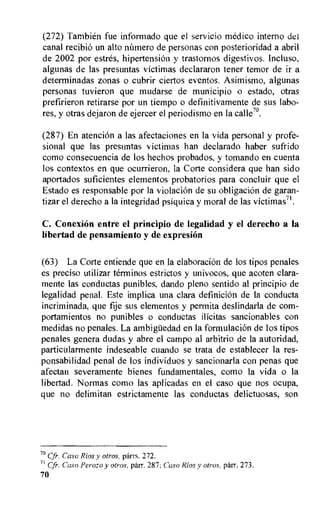 (272) Tambien fue informado que el servicio medico interno del
canal recibio un alto mamero de personas con posterioridad a abril
de 2002 por estres, hipertension y trastornos digestivos. Incluso,
algunas de las presuntas victimas declararon tener temor de it a
determinadas zonas o cubrir ciertos eventos. Asimismo, algunas
personas tuvieron que mudarse de municipio o estado, otras
prefirieron retirarse por un tiempo o definitivamente de sus labo-
res, y otras dejaron de ejercer el periodismo en la calle7°.
(287) En atencion a las afectaciones en la vida personal y profe-
sional que las presuntas victimas han declarado haber sufrido
como consecuencia de los hechos probados, y tomando en cuenta
los contextos en que ocurrieron, la Corte considera que han sido
aportados suficientes elementos probatorios para concluir que el
Estado es responsable por la violation de su obligation de garan-
tizar el derecho a la integridad psiquica y moral de las victimas71.
C. ConexiOn entre el principio de legalidad y el derecho a la
libertad de pensamiento y de expresiOn
(63) La Corte entiende que en la elaboration de los tipos penales
es preciso utilizar terminos estrictos y univocos, que acoten clara-
mente las conductas punibles, dando pleno sentido al principio de
legalidad penal. Este implica una clara definition de la conducta
incriminada, que fije sus elementos y permita deslindarla de com-
portamientos no punibles o conductas ilicitas sancionables con
medidas no penales. La ambigiiedad en la formulation de los tipos
penales genera dudas y abre el campo al arbitrio de la autoridad,
particularmente indeseable cuando se trata de establecer la res-
ponsabilidad penal de los individuos y sancionarla con penas que
afectan severamente bienes fundamentales, como la vida o la
libertad. Normas como las aplicadas en el caso que nos ocupa,
que no delimitan estrictamente las conductas delictuosas, son
7° Cfr. Caso Rios y otros, parrs. 272.
71 Cfr. Caso Perozo y otros, parr. 287; Caso Rios y otros, parr. 273.
70
 