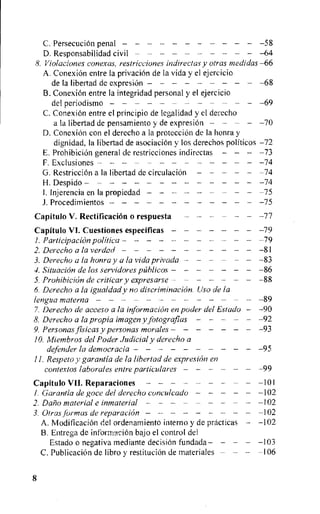 C. PersecuciOn penal — — — —58
D. Responsabilidad civil —64
8. Violaciones conexas, restricciones indirectas y otras medidas —66
A. ConexiOn entre la privaciOn de la vida y el ejercicio
de Ia libertad de expresiOn 68
B. ConexiOn entre la integridad personal y el ejercicio
del periodismo —69
C. ConexiOn entre el principio de legalidad y el derecho
a la libertad de pensamiento y de expresiOn 70
D. ConexiOn con el derecho a la protecciOn de la honra y
dienidad, la libertad de asociaci6n y los derechos politicos —72
E. ProhibiciOn general de restricciones indirectas — —73
F. Exclusiones —74
G. RestricciOn a Ia libertad de circulaciOn 74
H. Despido 74
1. Injerencia en la propiedad —75
J. Procedimientos 75
Capitulo V. Rectification o respuesta 77
Capftulo VI. Cuestiones especiticas — — — —79
1.Participation politica 79
2. Derecho a la verdad 81
3. Derecho a la honra y a la vida privada - — —83
4.Situation de los servidores pahlicos 86
5. Prohibicidn de criticar y expresarse - — — —88
6.Derecho a la igualdady no discrimination. Uso de la
lengua materna 89
7.Derecho de acceso a la information en poder del Estado — —90
8. Derecho a la propia image'? y fotografias 92
9. Personas fisicas y personas morales 93
10.Miembros del Poder Judicial y derecho a
defender la democracia 95
11. Respeto y garantia de la libertad de expresien en
contextos laborales entre particulares 99
Capitulo VII. Reparaciones 101
I. Garantia de goce del derecho conculcado 102
2. Daft material e inmaterial 102
3. Otras formas de reparation 102
A. ModificaciOn del ordenamiento interno y de practicas — —102
B. Entrega de informaciOn bajo el control del
Estado o negativa mediante decision fundada 103
C. PublicaciOn de libro y restitution de materiales — — —106
8
 