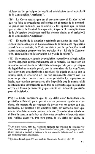violatorias del principio de legalidad establecido en el articulo 9
de la Convencion Americana".
(66) La Corte resalta que en el presente caso el Estado indicO
que "la falta de precisiones suficientes en el marco de la normati-
va penal que sanciona las calumnias y las injurias que impidan
que se afecte Ia libertad de expresion, importa el incumplimiento
de Ia obligacion de adoptar medidas contempladas en el articulo 2
de la Convencion Americana".
(67) En razon de lo anterior y teniendo en cuenta las manifesta-
clones formuladas por el Estado acerca de la deficiente regulacion
penal de esta materia, la Corte considera que la tipificacion penal
correspondiente contraviene los articulos 9 y 13.1 de la Conven-
cion, en relacion con los articulos 1.1 y 2 de la misma73.
(89) No obstante, el grado de precision requerido a la legislacion
interna depende considerablemente de Ia materia. La precision de
una norma civil puede ser diferente a la requerida por el principio
de legalidad en materia penal, por la naturaleza de los conflictos
que la primera esta destinada a resolver. No puede exigirse que la
norma civil, al contrario de lo que usualmente ocurre con las
normas penales, prevea con extrema precision los supuestos de
hecho que puedan presentarse; ello impediria que la norma civil
resolviera una innumerable cantidad de conflictos que la realidad
ofrece en forma permanente y que resulta de imposible prevision
para el legislador.
(90) La Corte considera que la ley debe estar formulada con
precision suficiente para permitir a las personas regular su con-
ducta, de manera de ser capaces de prever con un grado que sea
razonable, de acuerdo a las circunstancias, las consecuencias que
una accion determinada puede conllevar. Como ha sido sefialado,
si bien la certeza en la ley es altamente deseable, ello puede traer
una rigidez excesiva. Por otra parte, la ley debe ser capaz de
72 Cfr. Caso Kimel, parr. 63. Asimismo respecto del principio de legalidad ver
Caso Usori Ramirez. parr. 55; y Caso Ricardo Canese, parr. 124, aunque en este
Ultimo caso no se declaro la existencia de una violaciOn del articulo 9 en relaciOn
con los tipos penales analizados.
73
Cfr.Caso Kimel, parr. 67. Ver tambien Caso Ustin Ramirez, parr. 58
71
 