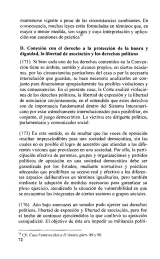 mantenerse vigente a pesar de las circunstancias cambiantes. En
consecuencia, muchas leyes estan formuladas en terminos que, en
mayor o menor medida, son vagos y cuya interpretaciOn y aplica-
ciOn son cuestiones de practica'4
D. ConexiOn con el derecho a la protection de la honra y
dignidad, la libertad de asociacion y los derechos politicos
(171) Si bien cada uno de los derechos contenidos en la Conven-
ciOn tiene su ambito, sentido y alcance propios, en ciertas ocasio-
nes, por las circunstancias particulares del caso o por la necesaria
interrelation que guardan, se hace necesario analizarlos en con-
junto para dimensionar apropiadamente las posibles violaciones y
sus consecuencias. En el presente caso, la Corte analizo violacio-
nes de los derechos politicos, la libertad de expresiOn y la libertad
de asociacion conjuntamente, en el entendido que estos derechos
son de importancia fundamental dentro del Sistema Interameri-
cano por estar estrechamente interrelacionados para posibilitar, en
conjunto, el juego democratic°. La victima era dirigente politico,
parlamentario y comunicador social.
(173) En este sentido, es de resaltar que las votes de oposicion
resultan imprescindibles para una sociedad democratica, sin las
cuales no es posible el logro de acuerdos que atiendan a las dife-
rentes visiones que prevalecen en una sociedad. Por ello, la parti-
cipacion efectiva de personas, grupos y organizaciones y partidos
politicos de oposicion en una sociedad democratica debe ser
garantizada por los Estados, mediante normativas y practicas
adecuadas que posibiliteri su acceso real y efectivo a los diferen-
tes espacios deliberativos en terminos igualitarios, pero tambien
mediante la adoption de medidas necesarias para garantizar su
pleno ejercicio, atendiendo la situation de vulnerabilidad en que
se encuentran los integrantes de ciertos sectores o grupos sociales.
(176) Ann bajo amenazas un senador pudo ejercer sus derechos
politicos, libertad de expresion y libertad de asociacion, pero fue
el hecho de continuar ejerciendolos lo que conllevo su ejecucion
extrajudicial. El objetivo de esta era impedir su militancia politi-
74 Cr. Caso Fontevecchia y D'Amico, parrs. 89 y 90.
72
 