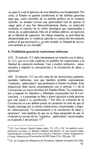 ca, para lo cual el ejercicio de esos derechos era fundamental. Por
ende, el Estado no genero condiciones ni las debidas garantias
para que, como miembro de un partido politico en el contexto
referido, un senador tuviera una oportunidad real de ejercer el
cargo para el que fue democraticamente electo, en particular
mediante el impulso de Ia vision ideolOgica que representaba a
traves de su participation libre en el debate p6blico, en ejercicio
de su libertad de expresion. En altima instancia, su actividad the
obstaculizada por la violencia ejercida en contra del movimiento
politico al que pettenecia y, en este sentido, su libertad de asocia-
cion tambien se vio afectada75.
E. Prohibicion general de restricciones indirectas
(47) El articulo 13.2 debe interpretarse en relation con el articu-
lo 13.3, que es el mas explicito en prohibir las restricciones a la
libertad de expresion mediante "vias o medios indirectos... enca-
minados a impedir la comunicacion y la circulaciOn de ideas y
opiniones".
(48) El articulo 13.3 no solo trata de las restricciones guberna-
mentales indirectas, sino que tambien prohibe expresamente
"controles... particulares" que produzcan el mismo resultado. Esta
disposition debe leerse conjuntamente con el articulo 1.1 de Ia
Convention, en cuyos terminos los Estados Partes "se comprome-
ten a respetar los derechos y libertades reconocidos (en Ia Con-
vencion)... y a garantizar su libre y pleno ejercicio a toda persona
que este sujeta a su jurisdiction..." Por ello, la violation de Ia
Convention en este ambito puede ser producto no solo de que el
Estado imponga por si mismo restricciones encaminadas a impe-
dir indirectamente "la comunicaciOn y la circulacion de ideas y
opiniones", sino tambien de que no se haya asegurado de que la
violacion no resulte de los "controles... particulares" mencionados
en el parrafo 3 del articulo 1376.
75 Chi•. Caso Manuel Cepeda Vargas, parrs. 171, 173 y 176. Ver tambidn consi-
deraciones similares, sin declarar violaciOn del articulo 13, aun cuando estaba
reconocida por el Estado, en el Caso Garcia y Familiares. Fondo, Reparaciones
y Costas. Sentencia de 29 noviembre de 2012 Serie C No. 258, parr. 122.
76 Cfr. La Colegiacion Obligatoria de Periodistas. OpiniOn Consuitiva 0C-5185,
73
 