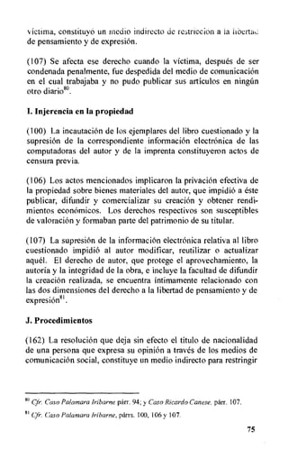 victima, constituyo un medio indirecto de restriction a la liberta
de pensamiento y de expresion.
(107) Se afecta ese derecho cuando la victima, despues de ser
condenada penalmente, fue despedida del medio de comunicacion
en el cual trabajaba y no pudo publicar sus articulos en ningfin
otro diario80.
I. Injerencia en la propiedad
(100) La incautacion de los ejemplares del libro cuestionado y la
supresion de la correspondiente informaci6n electronica de las
computadoras del autor y de la imprenta constituyeron actos de
censura previa.
(106) Los actos mencionados implicaron la privation efectiva de
la propiedad sobre bienes materiales del autor, que impidio a este
publicar, difundir y comercializar su creation y obtener rendi-
mientos economicos. Los derechos respectivos son susceptibles
de valoracion y formaban parte del patrimonio de su titular.
(107) La supresion de la information electronica relativa al libro
cuestionado impidiO al autor modificar, reutilizar o actualizar
aquel. El derecho de autor, que protege el aprovechamiento, la
autoria y la integridad de la obra, e incluye la facultad de difundir
la creation realizada, se encuentra intimamente relacionado con
las dos dimensiones del derecho a la libertad de pensamiento y de
expresion81.
J. Procedimientos
(162) La resolution que deja sin efecto el titulo de nacionalidad
de una persona que expresa su opinion a trues de los medios de
comunicacion social, constituye un medio indirecto para restringir
80 Cfr. Caso PaIamara Iribarne parr. 94; y Caso Ricardo Canese, parr. 107.
81 Cyr. Caso Palaniara Iribarne, parrs. 100, 106 y 107.
75
 