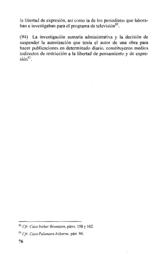 la libertad de expresiOn, asi como la de los periodistas que labora-
ban e investigaban para el programa de television8-.
(94) La investigacion sumaria administrativa y la decision de
suspender la autorizacion que tenia el autor de una obra para
hacer publicaciones en determinado diario, constituyeron medios
indirectos de restriccion a la libertad de pensamiento y de expre-
siOn8'.
82 cfr. Caso Ivcher Bronstein, parrs. 158 y 162.
QS
Cjr. Caso Palamara Iribarne. parr. 94.
76
 