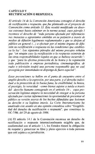 CAPfl'ULO V
RECTIFICACION 0 RESPUESTA
El articulo 14 de la Convencion Americana consagra el derecho
de rectification o respuesta, que fue planteado en el proyecto de
Convencion como articulo 13. Este resulto modificado en diver-
sos extremos hasta culminar en la norma actual, cuyo pcirrafo 1
reconoce el derecho de "toda persona afectada por informacio-
nes inexactas o agraviantes emitidas en su perjuicio a traves de
medios de difusion legalmente reglamentados y que se dirijan al
pfiblico en general (...) a efectuar por el mismo organo de difu-
sion su rectification o respuesta en las condiciones que establez-
ca la ley". Los siguientes parrafos del mismo precepto sefialan
que "en ningan caso la rectification o la respuesta eximircin de
las otras responsabilidades legates en que se hubiese incurrido";
y que "para la qfectiva protecciOn de la honra y la reputation
toda publication o empresa periodistica, cinematogrOfica, de
radio o television tendra una persona responsable que no este
protegida por inmunidades ni disponga de fuero especial".
Estas prevenciones se hallan en el punto de encuentro entre el
amplio derecho a la expresion, por una parte, y el derecho indivi-
dual a la protection de la buena fama, la credibilidad, la honra,
el prestigio, la veracidad —como bienes sujetos a tutela a traves
del derecho humano consagrado en el articulo 14—, cuya pre-
servacion legitima ampara la necesidad de otorgar a la persona
afectada por ciertas informaciones la oportunidad de presenter al
publico su version acerca de los hechos difundidos que lesionan
su derecho o su legitimo interes. La Corte Interamericana ha
analizado este asunto en una opinion consultiva sobre "Exigibili-
dad del derecho de rectification o respuesta", que constituye la
0C-7/86, del 29 de agosto de 1986.
(A) El articulo 14.1 de la Convencion reconoce un derecho de
rectification o respuesta internacionalmente exigible que, de
conformidad con el articulo 1.1, los Estados tienen la obligation
de respetar y garannzar su libre y pleno ejercicio a toda persona
que este sujeta a su jurisdiction.
77
 