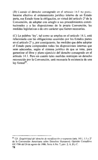 (B) Cuando el derecho eonsagrado en el articulo 14.1 no pueQ
hacerse efectivo el ordenamiento juridico interno de un Estado
parte, ese Estado tiene la obligacion, en virtud del articulo 2° de la
Convencion, de adoptar con arreglo a sus procedimientos consti-
tucionales y a las disposiciones de la propia Convencion, las
medidas legislativas o de otro catheter que fueren necesarias.
(C) La palabra 'ley', tal como se emplea en el articulo 14.1, esti
relacionada con las obligaciones asumidas por los Estados partes
en el articulo y, por consiguiente, las medidas que debe adoptar
el Estado parte comprenden todas las disposiciones internas que
sean adecuadas, segan el sistema juridico de que se trate, para
garantizar el libre y pleno ejercicio del derecho consagrado en el
articulo 14.1. Pero en cuanto tales medidas restrinjan un derecho
reconocido por la Convencion, sera necesaria la existencia de una
ley formal".
84
Cfr. Exigibilidad del dereeho de rectificacion o respuesta (arts. 14.1, 1.1 y 2°
de la Convencion Americana sobre Derechos Humanos). OpiniOn Consultiva
0C-7/86 del 26 de agosto de 1986, Serie A No. 7, parr. 2, A, B y C.
78
 