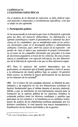 CAPiTULO VI
CUESTIONES ESPECIFICAS
En el amilisis de la libertad de expresion, se debe dedicar espe-
cial atencion a situaciones y circunstancias especificas, a las que
se alude en este apartado.
1. Participation politica
Se ha mencionado la relevancia que tiene la libertad de expresion
para los fines del proyecto democratic°. La information y la
opini6n contribuyen a nutrir el pensamiento y sustentar las deci-
siones de los ciudadanos, que se manifiestan tanto en los proce-
sos electorales como en el desempelio politico y administrativo
ordinario. Conviene, pues, abrir los causes de la expresion —sin
perder de vista el marco que suministra la propia Convencion—
en el curso de las camparlas electorales que preceden a la toma
de decisiones populares a traves de los comicios. En esta circuns-
tancia se manifiestan, con especial relevancia, las dos dimensio-
nes de la libertad de expresion a las que se hizo referencia supra.
(87) Para el ejercicio del control democratico por los
particulares, es necesario que el Estado garantice a estos el acceso
a la informaci6n de interes public() bajo su control. Al permitir
dicho acceso, se fomenta la mayor participation de las personas
en los intereses de la sociedad".
(88) En el marco de una campatia electoral, la libertad de pen-
samiento y de expresion en sus dos dimensions constituye un
bastion fundamental para el debate durante el proceso electoral,
debido a que se transforma en una herramienta esencial para la
formation de la opini6n publica de los electores, fortalece la
contienda politica entre los distintos candidatos y partidos que
participan en los comicios y se transforma en un autentico instru-
mento de analisis de las plataformas politicas planteadas por los
distintos candidatos, to cual permite una mayor transparencia y
fiscalizacion de las futuras autoridades y de su gestiOn.
85 Cfr. Caso Claude Reyes y otros, parrs. 86 y 87.
79
 