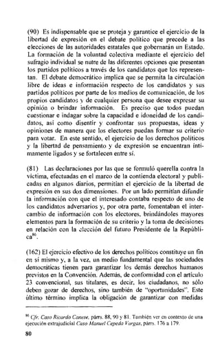 (90) Es indispensable que se proteja y garantice el ejercicio de la
libertad de expresion en el debate politico que precede a las
elecciones de las autoridades estatales que gobernaran un Estado.
La formacion de la voluntad colectiva mediante el ejercicio del
sufragio individual se nutre de las diferentes opciones que presentan
los partidos politicos a traves de los candidatos que los represen-
tan. El debate democratic° implica que se pertnita la circulaciOn
fibre de ideas e informacion respecto de los candidatos y sus
partidos politicos por parte de los medios de comunicaciOn, de los
propios candidatos y de cualquier persona que desee expresar su
opinion o brindar informacion. Es preciso que todos puedan
cuestionar e indagar sobre la capacidad e idoneidad de los candi-
datos, asi como disentir y confrontar sus propuestas, ideas y
opiniones de manera que los electores puedan formar su criterio
para votar. En este sentido, el ejercicio de los derechos politicos
y la libertad de pensamiento y de expresiOn se encuentran inti-
mamente ligados y se fortalecen entre si.
(81) Las declaraciones por las que se formulo querella contra la
victima, efectuadas en el marco de la contienda electoral y publi-
cadas en algunos diarios, permitian el ejercicio de la libertad de
expresion en sus dos dimensiones. Por un lado permitian difundir
la informacion con que el interesado contaba respecto de uno de
los candidatos adversarios y, por otra parte, fomentaban el inter-
cambio de informacion con los electores, brindandoles mayores
elementos para la formacion de su criterio y la toma de decisiones
en relaciOn con la ek,.ccion del futuro Presidente de Ia Republi-
ca86.
(162) El ejercicio efectivo de los derechos politicos constituye un fin
en si mismo y, a la vez, un medio fundamental que las sociedades
democraticas tienen para garantizar los demas derechos humanos
previstos en la Convencion. Ademas, de conformidad con el articulo
23 convencional, sus titulares, es decir, los ciudadanos, no solo
deben gozar de derechos, sino tambien de "oportunidades". Este
Ultimo termino implica Ia obligaciOn de garantizar con medidas
86 Cfr. Caso Ricardo Canese, parrs. 88, 90 y 81. Tambien ver en contexto tie una
ejecuciOn extrajudicial Caso Manuel Cepeda Vargas, parrs. 176 a 179.
80
 