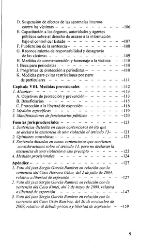D. Suspension de efectos de las sentencias internas
contra las victimas 106
E.CapacitaciOn a los Organos, autoridades y agentes
pUblicos sobre el derecho de acceso a la information
bajo el control del Estado 107
F. PublicaciOn de la sentencia 108
Ci. Reconocimiento de responsabilidad y desagravio
de las victimas 109
H. Medidas de conmemoraciOn y homenaje a la victima —110
I. Beca para periodistas 110
J. Programas de protecci6n a periodistas 110
K. Medidas para evitar restricciones por parte
de particulares 111
Capitol° VIII. Medidas provisionales 112
I. Alcance 113
A.Objetivos de protecciOn y prevencion 113
B.Beneficiarios 115
C. Protection a la libertad de expresion 116
2. Medidas especificas 119
3. Manifestaciones de funcionarios pUblicos 120
Fuentes jurisprudenciales 121
I. Sentencias dictadas en casos contenciosos en las que
se declara la existencia de una violation al articulo 13— —121
2. Opiniones consultivas 123
3.Sentencia dictadas en casos contenciosos que contienen
consideraciones sobre el articulo 13, Pero no declaran la
existencia de una violation a este precepto 123
4. Medidas provisionales 124
Apendice 127
1.Vow del juez Sergio Garcia Ramirez en relaciOn con la
sentencia del Caso Herrera Ulloa, del 2 de Julio de 2004,
relativa a libertad de expresiOn 127
2. Voto del juez Sergio Garcia Ramirez en relation con la
sentencia del Caso Kline!, del 2 de mayo de 2008, relaliva
a libertad de expresion 147
3. Voto del juez Sergio Garcia Ramirez en relation con la
sentencia del Caso Uson Ramirez, del 20 de noviembre de
2009, relativa al debido proceso y libertad de expresion — —159
9
 