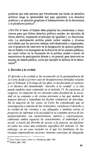 positivas que toda persona que formalmente sea titular de derechos
politicos tenga la oportunidad real para ejercerlos. Los derechos
politicos y su ejercicio propician el fortalecimiento de la democracia
y el pluralismo politicos'.
(163) Por lo tanto, el Estado debe propiciar las condiciones y meca-
nismos para que dichos derechos politicos puedan ser ejercidos de
forma efectiva, respetando el principio de igualdad y no discrimina-
ciOn. La participation politica puede incluir amplias y diversas
aciividades que las personas realizan individualmente u organizadas,
con el proposito de intervenir en la designation de quienes goberna-
ran un Estado o se encargaran de la direction de los asuntos publicos,
asi como influir en la formation de la politica estatal a traves de
mecanismos de participation directa o, en general, para intervenir en
asuntos de interes pUblico, como por ejemplo la defensa de la demo-
cracia88.
2. Derecho a la verdad
Ei derecho a la verdad se ha reconocido en la jurisprudencia de
la Corte desde el primer caso de desapariciones forzadas resuelto
por el Tribunal. A lo largo de los aiios, se ha discutido el catheter
y el alcance del denominado "derecho a la verdad" y si este
puede tambien estar contenido en el articulo 13. Se cuestiona, al
respecto, la situation de ese derecho como facultad de la socie-
dad en su conjunto o de ciertas personas a las que atalien de
manera directa e inmediata los hechos violatorios de derechos.
En. la mayoria de los casos, la Corte ha considerado que la
investigation y sancion de las violaciones, satisfacen el derecho a
la verdad de las victimas y sus allegados y tambien sirven al
proposito de informar a la sociedad en su conjunto acerca de los
acontecimientos, sus caracteristicas, autores y consecuencias,
cubriendo ambos espacios de conocimiento, el individual y el
social, a traves del derecho de acceso a la justicia, sin declarar
en todos los casos una violation especifica del articulo 13. Sin
embargo, en un caso reciente en el que los familiares de las
victimas emprendieron acciones internas concretes de bfisqueda
87
Caso Lopez Loney otros vs. Honduras, parr. 162.
88 Ibidem, parr. 163.
81
 