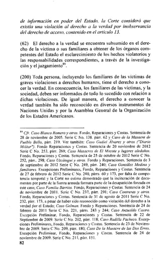 de information en poder del Estado, la Cone consider() que
existia una violation al derecho a la verdad por inobservancia
del derecho de acceso, contenido en el ctrticulo 13.
(62) El derecho a la verdad se encuentra subsumido en el dere-
cho de la victima o sus familiares a obtener de los Organos corn-
petentes del Estado el esclarecimiento de los hechos violatorios y
las responsabilidades correspondientes, a traves de la investiga-
cion y el juzgamiento89.
(200) Toda persona, incluyendo los familiares de las victimas de
graves violaciones a derechos humanos, tiene el derecho a cono-
cer la verdad. En consecuencia, los familiares de las victimas, y la
sociedad, deben ser informados de todo lo sucedido con relation a
dichas violaciones. De igual manera, el derecho a conocer la
verdad tambien ha sido reconocido en diversos instrumentos de
Naciones Unidas y por la Asamblea General de la Organization
de los Estados Americanos.
89 gr. Caso Blanco Romero y otros. Fondo, Reparaciones y Costas. Sentencia de
28 de noviembre de 2005. Serie C No. 138, parr. 62 y,Caso de la Masacre de
Pueblo Bello, parr. 219. Ver tambien: Caso Gudiel Alvarez y otros ("Diario
Militar"). Fondo Reparaciones y Costas. Sentencia de 20 noviembre de 2012
Serie C No. 253, parr. 269; Caso Masacres de El Mozote y lugares aledan os.
Fondo, Reparaciones y Costas. Sentencia de 25 de octubre de 2012 Serie C No.
252, pdrr.. 298; Caso tizccitegui y otros. Fondo y Reparaciones. Sentencia de 3
de septiembre de 2012 Serie C No. 249, parr. 240; Caso Gonzalez Medina y
familiares. Excepciones Preliminares, Fondo, Reparaciones y Costas. Sentencia
de 27 de febrero de 2012 Serie C No. 240, parrs. 60 y 173, por falta de compe-
tencia temporal y la Corte no estima demostrado que la incineration de docu-
mentos por parte de la fuerza armada formara parte de la desapariciOn forzada en
este caso; Caso Familia Barrios. Fondo, Reparaciones y Costas. Sentencia de 24
de noviembre de 2011. Serie C No. 237, parr. 291; Caso Contreras y otros.
Fondo, Reparaciones y Costas. Sentencia de 31 de agosto de 2011 Serie C No.
232, parr. 173, a pesar de haber sido reconocido como violacion del derecho a la
verdad por el Estado; Caso Gelman. Fondo y Reparaciones. Sentencia de 24 de
febrero de 2011 Serie C No. 221, parrs. 243 y 244; Caso Anzualdo Castro.
Excepcion Preliminar, Fondo, Reparaciones y Costas. Sentencia de 22 de
Septiembre de 2009. Serie C No. 202, parr. 118; Caso Radilla Pacheco. Excep-
clones Preliminares, Fondo, Reparaciones y Costas. Sentencia de 23 de Noviem-
bre de 2009. Serie C No. 209, parr. 180; Caso De la Masacre de las Dos Erres.
ExcepciOn Preliminar, Fondo, Reparaciones y Costas. Sentencia de 24 de
noviembre de 2009. Serie C No. 211, parr. 151.
82
 