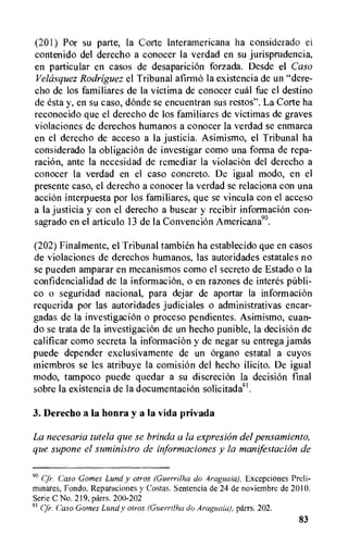 (201) For su parte, la Corte Interamericana ha considerado ei
contenido del derecho a conocer la verdad en su jurisprudencia,
en particular en casos de desaparici6n forzada. Desde el Caso
Velasquez Rodriguez el Tribunal afirmo Ia existencia de un "dere-
cho de los familiares de la victima de conocer cual fue el destino
de esta y, en su caso, dOnde se encuentran sus restos". La Corte ha
reconocido que el derecho de los familiares de victimas de graves
violaciones de derechos humanos a conocer la verdad se enmarca
en el derecho de acceso a la justicia. Asimismo, el Tribunal ha
considerado la obligation de investigar como una forma de repa-
raciOn, ante la necesidad de remediar la violation del derecho a
conocer la verdad en el caso concreto. De igual modo, en el
presente caso, el derecho a conocer la verdad se relaciona con una
action interpuesta por los familiares, que se vincula con el acceso
a Ia justicia y con el derecho a buscar y recibir informacion con-
sagrado en el articulo 13 de la Convention Americana".
(202) Finalmente, el Tribunal tambien ha establecido que en casos
de violaciones de derechos humanos, las autoridades estatales no
se pueden amparar en mecanismos como el secreto de Estado o la
confidencialidad de la information, o en razones de interes publi-
co o seguridad nacional, para dejar de aportar la informaci6n
requerida por las autoridades judiciales o administrativas encar-
gadas de Ia investigaciOn o proceso pendientes. Asimismo, cuan-
do se trata de la investigation de un hecho punible, la decision de
calificar como secreta la infonnacion y de negar su entrega jamas
puede depender exclusivamente de un organo estatal a cuyos
miembros se les atribuye la comisi6n del hecho ilicito. De igual
modo, tampoco puede quedar a su discretion la decision final
sobre la existencia de la documentation solicitada91.
3. Derecho a la honra y a la vida privada
La necesaria tutela que se brinda a la expresion del pensamiento,
que supone el sziministro de informaciones y la manifestation de
90 Caso Gomes Lund y otros (Guerrilha do Araguaia). Excepciones Preli-
minares, Fondo. Reparaciones y Costas. Sentencia de 24 de noviembre de 2010.
Serie C No. 219, parrs. 200-202
91 Cfr. Caso Gomes Lundy otros (Guerrilha do Araguaia), parrs. 202.
83
 